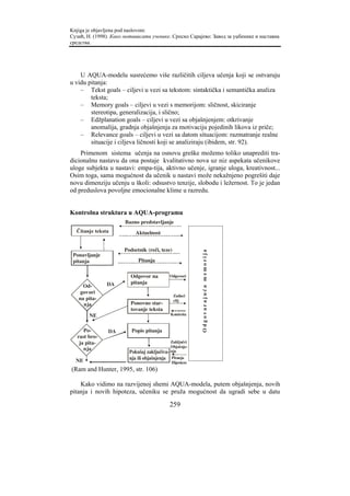 Knjiga je objavljena pod naslovom:
Сузић, Н. (1998). Како мотивисати ученике. Српско Сарајево: Завод за уџбенике и наставна
средства.




    U AQUA-modelu susrećemo više različitih ciljeva učenja koji se ostvaruju
u vidu pitanja:
    – Tekst goals – ciljevi u vezi sa tekstom: sintaktička i semantička analiza
        teksta;
    – Memory goals – ciljevi u vezi s memorijom: sličnost, skiciranje
        stereotipa, generalizacija, i slično;
    – Edžplanation goals – ciljevi u vezi sa objašnjenjem: otkrivanje
        anomalija, gradnja objašnjenja za motivaciju pojedinih likova iz priče;
    – Relevance goals – ciljevi u vezi sa datom situacijom: razmatranje realne
        situacije i ciljeva ličnosti koji se analiziraju (ibidem, str. 92).
    Primenom sistema učenja na osnovu greške možemo toliko unaprediti tra-
dicionalnu nastavu da ona postaje kvalitativno nova uz niz aspekata učenikove
uloge subjekta u nastavi: empa-tija, aktivno učenje, igranje uloga, kreativnost...
Osim toga, sama mogućnost da učenik u nastavi može nekažnjeno pogrešiti daje
novu dimenziju učenju u školi: odsustvo tenzije, slobodu i ležernost. To je jedan
od preduslova povoljne emocionalne klime u razredu.


Kontrolna struktura u AQUA-programu
                       Bazno predstavljanje
  Čitanje teksta           Aktuelnost


                      Podsetnik (reči, teze)
                                                          Odgovarajuća memorija




 Ponavljanje
 pitanja                    Pitanja

                         Odgovor na           Odgovori

               DA        pitanja
     Od-
   govori
                                               Zadaci
   na pita-                                    cilj
     nja                 Ponovno star-
                         tovanje teksta
        NE                                    Kontrola


      Po-       DA       Popis pitanja
   rast bro-
    ja pita-                                  Zaključci
                                              Objašnje-
      nja
                        Pokušaj zaključiva-   nja

  NE                    nja ili objašnjenja   Pitanja
                                              Hipoteze
(Ram and Hunter, 1995, str. 106)

    Kako vidimo na razvijenoj shemi AQUA-modela, putem objašnjenja, novih
pitanja i novih hipoteza, učeniku se pruža mogućnost da ugradi sebe u datu

                                              259
 