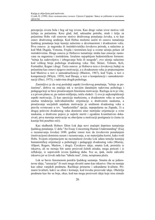Knjiga je objavljena pod naslovom:
Сузић, Н. (1998). Како мотивисати ученике. Српско Сарајево: Завод за уџбенике и наставна
средства.



percepciju izvora bola i beg od tog izvora. Kao drugi važan izvor motiva vidi
čežnju za počastima. Kroz glad, žeđ, seksualne potrebe, strah i želju za
počastima Hobs vidi osnovne motive društvenog ponašanja čoveka, a to kao
osnov društvenog uređenja. Kod Hobsa možemo uočiti tri osnove tumačenja
ljudskog ponašanja koje kasnije nalazimo u devetnaestom i dvadesetom veku.
Prva osnova je nagonska ili instinktivistička čovekova priroda, a nalazimo je
kod Mek Dugala, Votsona, Frojda i teoretičara koji u svome učenju polaze od
instinktivizma. Druga osnova je Hobsovo tumačenje straha kao emocije zasno-
vane na nagonima i instinktima. Izraženo najopštijom hedonističkom formom:
"težnja ka zadovoljstvu i izbegavanje bola ili neugode", ovo učenje nalazimo
kod velikog broja psihologa dvadesetog veka: Hal, Skiner, Tolmen, Keli,
Festindžer, Kegan i drugi. Treća osnova je Hobsova teza o čovekovoj žudnji za
počastima kao osnovi njegove motivacije, a u dvadesetom veku je prepoznajemo
kod Maslova u tezi o samoaktuelizaciji (Maslow, 1967), kod Vajta, u tezi o
kompetenciji (Whyte, 1959), kod Desaja, u tezi o kompetenciji i samodetermi-
naciji (Deci, 1975), i radovima drugih psihologa.
    Zanimljivo je da ovaj poslednji aspekt čovekovog ponašanja, "težnja za po-
častima", dobiva na značaju tek u novijim današnjim radovima psihologa i
pedagoga koji se bave proučavanjem fenomena motivacije. Razloga za to je više,
a u prvom planu se, po našem mišljenju, ističu sledeći: 1) ovo je najkompleksniji
aspekt motivacije, 2) kao opozicija marksizmu, u dvadesetom veku se razvila
snažna tendencija individualističke orijentacije u društvenim naukama, a
proučavanje socijalnih aspekata motivacije je sredinom dvadesetog veka u
pravilu svrstavano u tzv. "marksističku" opciju, nepopularnu na Zapadu, 3) u
drugoj polovini dvadesetog veka dominira smer metrijske orijentacije u svim
naukama, a društvene pojave je najteže meriti i egzaktno kvantitativno doka-
zivati; prva merenja motivacije su obavljena u motivaciji postignuća (o čemu će
kasnije biti posebno reči).
     Kao sledbenik Hobsov Džon Lok daje novi značajni doprinos tumačenju
ljudskog ponašanja. U delu "An Essay Concerning Human Understanding" (Esej
o razumevanju čoveka) 1690. godine iznosi teze da čovekovim ponašanjem
(motivacijom) dominira razum i razumevanje, a ne materijalna korist, kako tvrdi
Hobs. Svojom orijentacijom na racionalnost čoveka Lok udara temelje kasnijoj
humanističkoj orijentaciji u psihologiji i pedagogiji dvadesetog veka (Murray,
Allport, Rogers, Maslow, i drugi). Čovekove ideje, smatra Lok, proističu iz
iskustva, ali ne moraju biti samo proizvod čulnih utisaka, mogu poticati i iz
refleksije, iz sopstvenih izvora ljudskog duha. Sve se, ipak, može zahvaliti
iskustvu jer se čovek rađa kao "tabula rasa", čista, neispisana ploča.
    Lok se bavio fenomenom porekla ljudskog saznanja. Smatra da se jednos-
tavne ideje, "senzacije" ili oseti mogu shvatiti samo kao iskustvo. One ne nastaju
kao odraz vanjskih predmeta. Razlikuje primerne i sekundarne kvalitete. Pri-
marni kvaliteti, kakvi su obim i kretanje, kod čoveka proizvode ideje. Obeležja
predmeta kao što su boja, okus, kod nas mogu proizvesti ideje koje nisu nimalo

                                          26
 