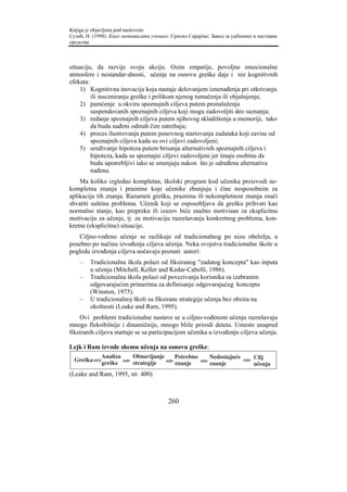 Knjiga je objavljena pod naslovom:
Сузић, Н. (1998). Како мотивисати ученике. Српско Сарајево: Завод за уџбенике и наставна
средства.



situaciju, da razvije svoju akciju. Osim empatije, povoljne emocionalne
atmosfere i nestandar-dnosti, učenje na osnovu greške daje i niz kognitivnih
efekata:
    1) Kognitivna inovacija koja nastaje delovanjem iznenađenja pri otkrivanju
         ili insceniranju greške i prilikom njenog tumačenja ili objašnjenja;
    2) pamćenje u okviru spoznajnih ciljeva putem pronalaženja
         suspendovanih spoznajnih ciljeva koji mogu zadovoljiti deo saznanja;
    3) redanje spoznajnih ciljeva putem njihovog skladištenja u memoriji, tako
         da budu nađeni odmah čim zatrebaju;
    4) proces ilustrovanja putem ponovnog startovanja zadataka koji zavise od
         spoznajnih ciljeva kada su ovi ciljevi zadovoljeni;
    5) uređivanje hipoteza putem brisanja alternativnih spoznajnih ciljeva i
         hipoteza, kada su spoznajni ciljevi zadovoljeni jer imaju osobinu da
         budu upotrebljivi iako se smenjuju nakon što je određena alternativa
         nađena.
    Ma koliko izgledao kompletan, školski program kod učenika proizvodi ne-
kompletna znanja i praznine koje učenike zbunjuju i čine nesposobnim za
aplikaciju tih znanja. Razumeti grešku, prazninu ili nekompletnost znanja znači
shvatiti suštinu problema. Učenik koji se osposobljava da grešku prihvati kao
normalno stanje, kao prepreku ili izazov biće snažno motivisan za eksplicitnu
motivaciju za učenje, tj. za motivaciju razrešavanja konkretnog problema, kon-
kretne (eksplicitne) situacije.
    Ciljno-vođeno učenje se razlikuje od tradicionalnog po nizu obeležja, a
posebno po načinu izvođenja ciljeva učenja. Neka svojstva tradicionalne škole u
pogledu izvođenja ciljeva uočavaju poznati autori:
    –   Tradicionalna škola polazi od fiksiranog "zadatog koncepta" kao inputa
        u učenju (Mitchell, Keller and Kedar-Cabelli, 1986).
    –   Tradicionalna škola polazi od povezivanja korisnika sa izabranim
        odgovarajućim primerima za definisanje odgovarajućeg koncepta
        (Winston, 1975).
    –   U tradicionalnoj školi su fiksirane strategije učenja bez obzira na
        okolnosti (Leake and Ram, 1995).
    Ovi problemi tradicionalne nastave se u ciljno-vođenom učenju razrešavaju
mnogo fleksibilnije i dinamičnije, mnogo bliže prirodi deteta. Umesto unapred
fiksiranih ciljeva startuje se sa participacijom učenika u izvođenju ciljeva učenja.

Lejk i Ram izvode shemu učenja na osnovu greške:
              Analiza   Obnavljanje    Potrebno  Nedostajuće
  Greška =>                                                  => Cilj
              greške => strategije  => znanje => znanje
                                                                učenja
(Leake and Ram, 1995, str. 400)



                                         260
 
