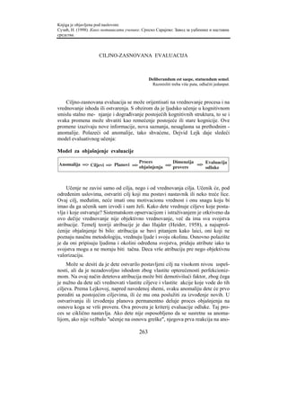 Knjiga je objavljena pod naslovom:
Сузић, Н. (1998). Како мотивисати ученике. Српско Сарајево: Завод за уџбенике и наставна
средства.



                     CILJNO-ZASNOVANA EVALUACIJA



                                               Deliberandum est saepe, statuendum semel.
                                                Razmisliti treba više puta, odlučiti jedanput.



    Ciljno-zasnovana evaluacija se može orijentisati na vrednovanje procesa i na
vrednovanje ishoda ili ostvarenja. S obzirom da je ljudsko učenje u kognitivnom
smislu stalno me- njanje i dograđivanje postojećih kognitivnih struktura, to se i
svaka promena može shvatiti kao remećenje postojeće ili stare kognicije. Ove
promene izazivaju nove informacije, nova saznanja, nesaglasna sa prethodnim -
anomalije. Polazeći od anomalije, tako shvaćene, Dejvid Lejk daje sledeći
model evaluativnog učenja:

Model za objašnjenje evaluacije

                                   Proces         Dimenzija
Anomalija => Ciljevi => Planovi =>                          => Evaluacija
                                   objašnjenja => provere      odluke



     Učenje ne zavisi samo od cilja, nego i od vrednovanja cilja. Učenik će, pod
određenim uslovima, ostvariti cilj koji mu postavi nastavnik ili neko treće lice.
Ovaj cilj, međutim, neće imati onu motivacionu vrednost i onu snagu koju bi
imao da ga učenik sam izvodi i sam želi. Kako dete vrednuje ciljeve koje posta-
vlja i koje ostvaruje? Sistematskom opservacijom i istraživanjem je otkriveno da
ovo dečije vrednovanje nije objektivno vrednovanje, već da ima sva svojstva
atribucije. Temelj teoriji atribucije je dao Hajder (Heider, 1958), a najuproš-
ćenije objašnjenje bi bilo: atribucija se bavi pitanjem kako laici, oni koji ne
poznaju naučnu metodologiju, vrednuju ljude i svoju okolinu. Osnovno polazište
je da oni pripisuju ljudima i okolini određena svojstva, pridaju atribute iako ta
svojstva mogu a ne moraju biti tačna. Deca vrše atribuciju pre nego objektivnu
valorizaciju.
     Može se desiti da je dete ostvarilo postavljeni cilj na visokom nivou uspeš-
nosti, ali da je nezadovoljno ishodom zbog vlastite opterećenosti perfekcioniz-
mom. Na ovaj način detetova atribucija može biti demotivišući faktor, zbog čega
je nužno da dete uči vrednovati vlastite ciljeve i vlastite akcije koje vode do tih
ciljeva. Prema Lejkovoj, napred navedenoj shemi, svaku anomaliju dete će prvo
porediti sa postojećim ciljevima, ili će mu ona poslužiti za izvođenje novih. U
ostvarivanju ili izvođenju planova permanentno deluje proces objašnjenja na
osnovu koga se vrši provera. Ova provera je kriterij evaluacije odluke. Taj pro-
ces se ciklično nastavlja. Ako dete nije osposobljeno da se susretne sa anoma-
lijom, ako nije vežbalo "učenje na osnovu greške", njegova prva reakcija na ano-

                                         263
 