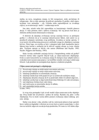 Knjiga je objavljena pod naslovom:
Сузић, Н. (1998). Како мотивисати ученике. Српско Сарајево: Завод за уџбенике и наставна
средства.



maliju, na nova, nesaglasna znanja, će biti nesigurnost, strah, povlačenje ili
izbegavanje. Ako je dete spremno da prihvati anomaliju ili grešku, sledi uspos-
tavljanje veze anomalija – cilj. Učenika treba osposobljavati za izvođenje
ciljeva, za revalorizaciju starih i vrednovanje novih.
    Isto tako, učenik treba biti osposobljen za koncipiranje vlastitih planova
akcije. U toku primene sledi i njihova evaluacija. Sav taj proces kod dece je
obeležen atribucionom dimenzijom evaluacije.
    S obzirom da današnja civilizacija razvija osećanje krivice za počinjenu
grešku i s obzirom da je to osećanje demotivacioni faktor, neki autori su se
pozabavili pitanjem razrešenja ovog problema. Izvedena je teorije oprosta. U
ovoj teoriji cilj atribucionog procesa je osloboditi onoga ko objašnjava osećanja
krivice. Osim toga, ova teorija se bavi i pitanjem kako ljudi manipulišu tipove
faktora koje koriste u atribuciji da bi okrivili vanjske uticaje za svoje vlastite
akte. Teorijom oprosta se bavilo više autora (Mehlman and Snyder, 1983;
Snyder, Higgens and Stuckey, 1983).
    Kako čoveka osloboditi osećanja krivice i bespotrebnog straha od greške?
Osnovni metod, kako sugeriše Dejvid Lejk, je ciljno-zasnovano objašnjenje.
Ovde se autor koncentriše na evaluaciju stanja ili slučajeva koje subjekt notira u
svakodnevnom razumevanju pojava i na konflikte između verovanja i očekivanja
ličnosti. Lejk predlaže niz postupaka koje dajemo u sledećem pregledu.

Ciljno-zasnovani postupci u objašnjenju
1) Povezivanje slučaja sa očekivanim/verovatnim uslovima,
2) povezivanje slučaja sa ranije očekivanim uslovima,
3) nalaženje predikatora za anomalijske situacije,
4) nalaženje tačaka koje treba popraviti jer su uzrokovale neželjeno stanje,
5) objašnjenje aktuelne situacije da bi se predvideli efekti ili izabrali odgovori,
6) nalaženje uzroka koji se daju kontrolisati (koji blokiraju ili vode ostvarenju),
7) naći doprinose činilaca koji vode izlazu,
8) naći motivaciju za nenormalne akcije ili odluke,
9) naći unutrašnju teoriju uzroka.
(Leake, 1991)

    Iz ovog niza postupaka Lejk izvodi model ciljno-zasnovane-svrhe objašnje-
nja. Ovaj model ide od primera i prakse do teorije. Razlaže cilj, plan i svrhu
objašnjenja. Sve to može veoma dobro pomoći evaluaciju ciljno-vođenog pro-
cesa učenja.
    Stalna veza akcije i cilja, učenika vodi ka valorizaciji planova koje upotreb-
ljava i njihovoj dogradnji s obzirom na izvore koji se nanovo pojavljuju i s obzi-
rom na različite odgovore na akciju koju preduzima. Pri tome se vrši stalno obja-



                                         264
 
