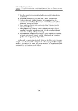 Knjiga je objavljena pod naslovom:
Сузић, Н. (1998). Како мотивисати ученике. Српско Сарајево: Завод за уџбенике и наставна
средства.



    3) Potrebno je niz jednostavnih kriterija detetu razumljivih i konkretno
       aplikativnih.
    4) Pored postavljenih kriterija učenik ima i vlastite, treba ih otkriti.
    5) Svako vrednovanje ima individualnu i socijalnu dimenziju. Ove
       dimenzije su u interakciji. Ojačavanjem ove interakcije nastavnik će
       pojačavati motivaciju učenika.
    6) Kao i učenje, evaluacija može imati niz grešaka. Učenik treba učiti
       njihovo savlađivanje.
    7) Za učenika je često nastavnik kriterij valjanosti ostvarenja cilja ili
       zadatka. Umesto kao kriterij, nastavnik treba da posluži učeniku kao
       oslonac za izvođenje kriterija valorizacije.
    8) Učenička grupa je podesna za izvođenje kriterija evaluacije. Nastavnik
       pri tome može koristiti poznate tehnike: diskusiju u krug, mitraljesku
       paljbu, buru mozga, igranje uloga i slično.

    Vrednovanje ostvarenosti postavljenih ciljeva se uči. Dijete može postepeno
razvijati i usavršavati vlastite kriterijume za valorizaciju postavljenih ciljeva.
Greške u toj valorizaciji mogu biti snažan podstrek za usavršavanje ovog
procesa ali i za reviziju postavljenih ciljeva.




                                         266
 