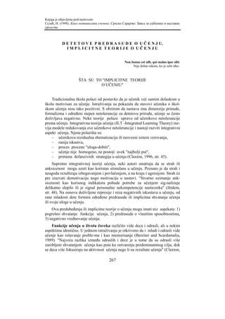 Knjiga je objavljena pod naslovom:
Сузић, Н. (1998). Како мотивисати ученике. Српско Сарајево: Завод за уџбенике и наставна
средства.



           D E T E T O V E P R E D R A S U D E O U Č E N J U,
             IMPLICITNE TEORIJE O UČENJU


                                                    Non bonus est ulli, qui malus ipse sibi.
                                                         Nije dobar nikom, ko je sebi rđav.



                      ŠTA SU TO "IMPLICITNE TEORIJE
                               O UČENJU"


     Tradicionalna škola polazi od postavke da je učenik već samim dolaskom u
školu motivisan za učenje. Istraživanja su pokazala da stavovi učenika o škol-
skom učenju nisu tako pozitivni. S obzirom da nastava ima dimenziju prinude,
formalizma i određeni stepen netolerancije za detetovu prirodu, učenje se često
doživljava negativno. Neke teorije polaze upravo od učenikove netolerancije
prema učenju. Integrativna teorija učenja (ILT -Integrated Learning Theory) raz-
vija modele redukovanja ove učenikove netolerancije i nastoji razviti integrativni
aspekt učenja. Njena polazišta su:
    – učenikova rezidualna shematizacija ili nesvesni sistem verovanja,
    – ranija iskustva,
    – proces procene "uloga-dobiti",
    – učenje nije homogeno, ne postoji uvek "najbolji put",
    – primena defanzivnih strategija u učenju (Claxton, 1996, str. 45).
     Suprotno integrativnoj teoriji učenja, neki autori smatraju da se strah ili
anksioznost mogu uzeti kao koristan stimulans u učenju. Poznato je da strah i
neugoda rezultiraju izbegavanjem i povlačenjem, a na kraju i agresijom. Strah će
pre izazvati demotivaciju nego motivaciju u nastavi. "Stvarno uzimanje ank-
sioznosti kao korisnog indikatora pobude potrebe za učenjem sig-nalizuje
delikatno slepilo ili je signal personalne nekompetencije nastavnika" (ibidem,
str. 48). Na osnovu doživljene represije i niza negativnih iskustava u učenju, od
rane mladosti dete formira određene predrasude ili implicitna shvatanja učenja
ili svoje uloge u učenju.
    Ova predubeđenja ili implicitne teorije o učenju mogu imati niz aspekata: 1)
pogrešno shvatanje funkcije učenja, 2) predrasude o vlastitim sposobnostima,
3) negativno vrednovanje učenja.
    Funkcije učenja u životu čoveka različito vide deca i odrasli, ali u nekim
aspektima identično. U jednom istraživanju je otkriveno da i mladi i odrasli vide
učenje kao rešavanje proble-ma i kao memorisanje (Bereiter and Scardamalia,
1989). "Najveća razlika između odraslih i dece je u tome da su odrasli više
zarobljeni shvatanjem učenja kao puta ka ostvarenju predominantnog cilja, dok
se deca više fokusiraju na aktivnost učenja nego li na rezultate učenja" (Claxton,

                                         267
 