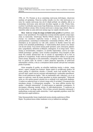 Knjiga je objavljena pod naslovom:
Сузић, Н. (1998). Како мотивисати ученике. Српско Сарајево: Завод за уџбенике и наставна
средства.



1996, str. 53). Poznato je da je unutrašnja motivacija doživljajno, iskustveno
snažnija od spoljašnje. Osnovna razlika između ova dva vida motivacije je u
tome što vanjska motivacija ima cilj ili objekt pobude van subjekta, dok je za
unutrašnju motivaciju sama aktivnost dovoljna nagrada za sebe. Prema tome,
uvažimo li prethodnu opservaciju Gaja Klakstona, možemo zaključiti da su deca
bliža prirodnom učenju, bliža stvarnoj motivaciji u učenju nego odrasli. Deca se
orijentišu radije na samu aktivnost učenja nego na vanjski cilj aktivnosti.
     Deca često ne veruju da mogu savladati neko gradivo ili problem, sum-
njaju u svoje sposobnosti. Ova implicitna uverenja učenika najčešće ostaju nepo-
znata za nastavnike. Istraživanje Merilin Osborn ukazuje na to da nastavnici
osećaju ove učenikove implicitne teorije o učenju, ali da ih tumače kao
samonametnute i unutrašnje te strukturalne i sistematske (Osborn, 1996, str. 71).
Zanimljivo je da nastavnici ne vide sebe, nastavu ili školski sistem kao deo
uzroka ovih učeničkih predubeđenja. U tradicionalnoj školi učenici nisu obuča-
vani da uče učenje. Svoj sistem učenja grade spontano, sami, intuicijom, pokuša-
jima i pogreškama, delimično uviđanjem, analogijom, ili na drugi način. Takvo
učenje je nesistematsko, manjkavo, za učenika nepouzdano; izaziva niz nepo-
trebnih promašaja i grešaka i često rezultira neuspehom. Ovaj neuspeh za dete
može biti strašno demotivišući ako se učenik ne osposobljava da se bori sa
greškom ili neuspehom. Svaka nastavno-predmetna oblast zahteva svoj posebni
sistem učenja. Drugačije se čita matematika, a drugačije istorija. Nastavnik je taj
koji će poučiti kako da učenik u tekstu prepozna nepoznatu ili prikrivenu
matematičku veličinu, a šta će u istorijskom tekstu učenik izdvojiti kao istorijsku
pouku ili poruku.
    Osim neuspeha ili greške, na učeničke implicitne teorije o učenju mogu
uticati i uspesi vršnjaka kao kontrast. Sjajan uspeh ili savlađivanje gradiva od
strane jednog ili nekolicine učenika u razredu, može kod učenika koji nisu
ostvarili takav uspeh izazvati osećanje nekompetencije i nedostatka sposobnosti.
Dete izvodi jednostavnu logiku: "Ako on matematiku radi s lakoćom, a ja ni uz
napor ne uspevam, znam da nisam sposoban za učenje matematike". Nastavnik
može na više načina pomoći učeniku da se oslobodi ovih implicitnih ubeđenja:
1) radom na zadacima koje svi učenici mogu rešiti ili savladati, 2) kooperativnim
metodama učenja, 3) tolerancijom neuspeha – "ne mora odličan muzičar biti
ujedno i vrhunski matematičar", 4) ukazivanjem na napredak u postignuću, 5)
razvijanjem efikasnog metoda učenja, 6) individualizacijom, 7) nastavom po
nivoima težine i na druge načine. Vrlo je bitno ostvariti atmosferu tolerancije i
međusobnog uvažavanja među učenicima. I mali napredak pojedinca može biti
doživljen kao uspeh kolektiva.

Neke fenomenološke forme iimplicitnih teorija učenika analizirao je Džon
Hajter. Na jednom kursu obuke studenata izveo je indikativne analogije.



                                         268
 