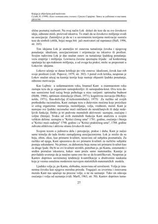 Knjiga je objavljena pod naslovom:
Сузић, Н. (1998). Како мотивисати ученике. Српско Сарајево: Завод за уџбенике и наставна
средства.



slične poznatoj realnosti. Na ovaj način Lok dolazi do teze da su sve čovekove
ideje, odnosno misli, proizvod iskustva. To znači da se čovekovo mišljenje svodi
na asocijacije. Zanimljivo je da se i u savremenim teorijama motivacije susreću
teze da simboli (oblik, boja) mogu biti jači motivatori od supstance (Hall, 1996,
str. 165).
   Tim idejama Lok je utemeljio tri osnovna tumačenja čoveka i njegovog
ponašanja: idealizam, asocijacionizam i orijentaciju na iskustvo ili prošlost.
Svojim radovima Lok je dao snažan osnov za tumačenje ljudskog ponašanja:
vezu empirije i mišljenja. Lewinova čuvena spoznajna trijada: od konkretnog
opažanja ka aps-traktnom mišljenju, a od ovoga ka praksi, može se prepoznati u
Lokovim idejama.
    Lokovo učenje se danas kritikuje po više osnova: idealizam, čovek kao rob
svoje prošlosti (vidi: Popović, 1979, str. 302). I pored ovih kritika, nesporan je
Lokov snažan uticaj na kasnije teorije koje nastoje objasniti ljudsko ponašanje,
odnosno motivaciju.
     Kao Lajbnic u sedamnaestom veku, Imanuel Kant u osamnaestom veku
zastupa tezu da je organizam samopokretljiv ili samopodsta-knut. Ovu tezu da-
nas susrećemo kod većeg broja psihologa u nizu varijanti: optimalna budnost
(Hebb, 1966), optimum stimulacije (Hunt, 1971), kognitivna inovacija (McRey-
nolds, 1971), flou-doživljaj (Csickszentmihalyi, 1975) Za razliku od svojih
prethodnika racionalista, Kant zastupa tezu o duševnim moćima koje proizilaze
iz celog organizma: memorija, razmišljanje, volja, vrednosti, moral. Kant je
nastojao sve ljudske racionalne moći raščlaniti do neraščlanjivih ili dalje nede-
ljivih funkcija. Dobio je tri podvrste mentalnih aktivnosti: saznajne, osećajne i
voljne (htenja). Svaku od ovih mentalnih funkcija Kant analizira u svojim
velikim delima: saznajnu u "Kritici čistog uma" 1781. godine, osećanja i htenja
u "Kritici moći suđenja" 1790. godine i u "Kritici praktičnog uma", 1788. godine
zahvata afektivnu i aktivnu stranu čovekovih moći.
    Svojom tezom o jedinstvu dela i percepcije, prakse i duha, Kant je načeo
same temelje do tada široko zastupljenog asocijacionizma. Lok je mislio da su
boja, obim, okus, kao primarni kvaliteti, nezavisni od subjekta posmatrača. Za
razliku od njega, Kant upozorava da svi primarni kvaliteti za različite subjekte
postaju sekundarni. Na primer, za daltonistu boja nema isti primarni kvalitet kao
za druge ljude. Da bi se ovi kvaliteti utvrdili, potreban je, po Kantu, sistematski i
sređen proračun iskustava, kakav nam pruža samo matematika. Kasnije je
prevladalo uverenje da je naučno samo ono što se da kvantifikovati. Nesporan je
Kantov doprinos savremenoj tendenciji kvantifikacije u društvenim naukama
koja je veoma osnažena modernim razvojem statističkih matematičkih modela.
    Ljudska volja je, po Kantu, slobodna, nezavisna od uzročnosti. Volja je ima-
nentna čoveku kao njegova moralna priroda. Tragajući za izvorima i osnovama
morala Kant nas upućuje na procese volje, a ne na saznanje. Tako on odavaja
osećanja i volju od saznanja (vidi: Marfi, 1963, str. 50). Kantov doprinos tuma-

                                          27
 