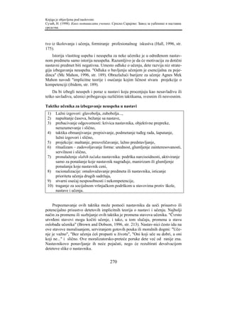 Knjiga je objavljena pod naslovom:
Сузић, Н. (1998). Како мотивисати ученике. Српско Сарајево: Завод за уџбенике и наставна
средства.



tvo iz školovanja i učenja, formiranje profesionalnog iskustva (Hall, 1996, str.
175).
    Istorija vlastitog uspeha i neuspeha za neke učenike je u određenom nastav-
nom predmetu samo istorija neuspeha. Razumljivo je da će motivacija za dotični
nastavni predmet biti negativna. Umesto odluke o učenju, dete razvija niz strate-
gija izbegavanja neuspeha. "Odluka o bavljenju učenjem je esencijalna za poje-
dinca" (Mc Mahon, 1996, str. 189). Obrazlažući barijere za učenje Agnes Mek
Mahon navodi "implicitne teorije i osećanje kojim ličnost stvara projekcije o
kompetenciji (ibidem, str. 189).
    Da bi izbegli neuspeh i poraz u nastavi koju procenjuju kao nesavladivu ili
teško savladivu, učenici pribegavaju različitim taktikama, svesnim ili nesvesnim.

Taktike učenika za izbegavanje neuspeha u nastavi
 1)  Lažni izgovori: glavobolja, zubobolja...,
 2)  napuštanje časova, bežanje sa nastave,
 3)  prebacivanje odgovornosti: krivica nastavnika, objektivne prepreke,
     nerazumevanje i slično,
 4) taktika obmanjivanja: prepisivanje, podmetanje tuđeg rada, šaputanje,
     lažni izgovori i slično,
 5) projekcije: maštanje, preuveličavanje, lažno predstavljanje,
 6) ritualizam – zadovoljavanje forme: urednost, glumljenje zainteresovanosti,
     servilnost i slično,
 7) pronalaženje slabih tačaka nastavnika: podrška narcisoidnosti, aktiviranje
     samo za ponašanje koje nastavnik nagrađuje, manirizam ili glumljenje
     ponašanja koje nastavnik ceni,
 8) racionalizacije: omalovažavanje predmeta ili nastavnika, isticanje
     prioriteta učenja drugih sadržaja,
 9) stvarni osećaj nesposobnosti i nekompetencije,
 10) traganje za socijalnom vršnjačkom podrškom u stavovima protiv škole,
     nastave i učenja.


    Prepoznavanje ovih taktika može pomoći nastavniku da uoči prisustvo ili
potencijalno prisustvo detetovih implicitnih teorija o nastavi i učenju. Najbolji
način za promenu ili suzbijanje ovih taktika je promena stavova učenika. "Čvrsto
utvrđeni stavovi mogu kočiti učenje, i tako, u tom slučaju, promena u stavu
oslobađa učenika" (Brown and Dobson, 1996, str. 213). Nastav-nici često idu na
ove stavove moralisanjem, serviranjem gotovih pouka ili moralnih dogmi: "Uče-
nje je važno", "Bez učenja ćeš propasti u životu", "Oni koji uče su dobri, a oni
koji ne..." i slično. Ove moralizatorsko-preteće poruke dete već od ranije zna.
Nastavnikovo ponavljanje ih neće pojačati, nego će rezultirati devalvacijom
detetove slike o nastavniku.


                                         270
 