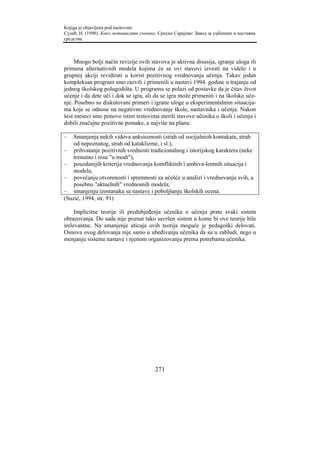 Knjiga je objavljena pod naslovom:
Сузић, Н. (1998). Како мотивисати ученике. Српско Сарајево: Завод за уџбенике и наставна
средства.



     Mnogo bolji način revizije ovih stavova je aktivna disusija, igranje uloga ili
primena alternativnih modela kojima će se ovi stavovi izvesti na videlo i u
grupnoj akciji revidirati u korist pozitivnog vrednovanja učenja. Takav jedan
kompleksan program smo razvili i primenili u nastavi 1994. godine u trajanju od
jednog školskog polugodišta. U programu se polazi od postavke da je čitav život
učenje i da dete uči i dok se igra, ali da se igra može primeniti i na školsko uče-
nje. Posebno su diskutovani primeri i igrane uloge u eksperimentalnim situacija-
ma koje se odnose na negativno vrednovanje škole, nastavnika i učenja. Nakon
šest meseci smo ponovo istim testovima merili stavove učenika o školi i učenju i
dobili značajne pozitivne pomake, a najviše na planu:

–   Smanjenja nekih vidova anksioznosti (strah od socijalnioh kontakata, strah
    od nepoznatog, strah od kataklizme, i sl.),
– prihvatanje pozitivnih vrednosti tradicionalnog i istorijskog karaktera (neke
    trenutno i nisu "u modi"),
– pouzdanijih kriterija vrednovanja komfliktnih i ambiva-lentnih situacija i
    modela,
– povećanju otvorenosti i spremnosti za učešće u analizi i vrednovanju svih, a
    posebno "aktuelnih" vrednosnih modela;
– smanjenju izostanaka sa nastave i poboljšanju školskih ocena.
(Suzić, 1994, str. 91)

     Implicitne teorije ili predubjeđenja učenika o učenju prate svaki sistem
obrazovanja. Do sada nije poznat tako savršen sistem u kome bi ove teorije bile
irelevantne. Na smanjenje uticaja ovih teorija moguće je pedagoški delovati.
Osnova ovog delovanja nije samo u ubeđivanju učenika da su u zabludi, nego u
menjanju sistema nastave i njenom organizovanju prema potrebama učenika.




                                         271
 