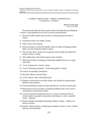 Knjiga je objavljena pod naslovom:
Сузић, Н. (1998). Како мотивисати ученике. Српско Сарајево: Завод за уџбенике и наставна
средства.



            U KORIST MOTIVACIJE I PROTIV PREDRASUDA
                      O NASTAVI I UČENJU

                                                                  Mala sunt vicina bonis.
                                                                     Zlo je sused dobru.

    Da bi nastavnik efikasno delovao protiv detetovih implicitnih predubeđenja
o nastavi i učnju potrebno je da uvaži niz motivacionih polazišta.
1) Razvijati modele redukovanja učenikove netolerancije prema nastavi i
   učenju.
2) Eliminisati svaku vrstu straha u učenju.
3) Izbeći svaku vrstu represije.
4) Sam čin učenja će za dete biti jednako važan ili važniji od krajnjeg ishoda;
   dakle, ostvariti učenje kao detetovu akciju.
5) Poći od sebe, škole i nastave kao mogućeg uzroka učenikovih implicitnih
   teorija o nastavi i učenju.
6) Dati zadatke koje svaki učenik sigurno može savladati.
7) Obučavati učenike za strategije savladavanja zadataka koje oni ne mogu
   sami rešiti.
8) Uvesti kooperativne metode učenja.
9) Uvesti "toleranciju neuspeha" i "toleranciju greške" u učenju.
10) Ukazati na napredak u postignuću.
11) Razvijati efikasne metode učenja.
12) Uvesti različite vidove individualizacije.
13) Zajedno sa učenicima izvesti plan učenja; učiti učenike da operacionalno
    planiraju rad na gradivu.
14) Umesto akumulacije znanja razvijati sposobnosti, uverenja i razumevanje.
15) Nastavnik mora da se pozabavi socijalnom podrškom koja leži u osnovi
    netolerancije učenika prema učenju.
16) U reviziji učenikovih negativnih stavova o nastavi i učenju krenuti od
    istorije uspeha i neuspeha svakog deteta individualno, a zatim upotrebiti
    teoriju – objasniti.
17) Pomoći učeniku u postupnosti donošenja odluke o učenju – odluka se ne
    donosi na prečac.
18) Istražiti taktike učenika za izbegavanje neuspeha u nastavi i razviti modele
    njihovog prevazilaženja.

                                         272
 
