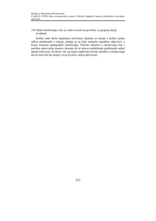 Knjiga je objavljena pod naslovom:
Сузић, Н. (1998). Како мотивисати ученике. Српско Сарајево: Завод за уџбенике и наставна
средства.



19) Izbeći moralisanje; stav je važno izvesti na površinu i u grupnoj akciji
    revidirati.
     Koliko naše škole doprinose motivaciji učenika za učenje a koliko jačaju
njihve predrasude o učenju, pitanje je na koje nemamo egzaktne odgovore, o
kome nemamo pedagoških istraživanja. Vlastito iskustvo u školovanju kao i
načelna opservacija nastave ukazuju da se proces podsticanja predrasuda nalazi
ispred motivaije, da škole više razvijaju implicitne teorije učenika o učenju nego
što ih motivišu da istraju i ovoj životno važnoj aktivnosti.




                                         273
 