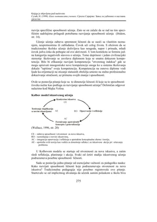 Knjiga je objavljena pod naslovom:
Сузић, Н. (1998). Како мотивисати ученике. Српско Сарајево: Завод за уџбенике и наставна
средства.



razvija specifične sposobnosti učenja. Zato se on zalaže da se rad na tim speci-
fičnim sadržajima prilagodi potrebama razvijanja sposobnosti učenja (ibidem,
str. 14).
    Učenje učenja zahteva spremnost ličnosti da se suoči sa vlastitim nezna-
njem, nespretnostima ili zabludama. Čovek uči celog života. S obzirom da se
tradicionalno školsko učenje doživljava kao neugoda, napor i prinuda, mladi
čovek jedva čeka da pobegne od ove aktivnosti. U tom kontekstu se formira jed-
na kategorija negativnih stavova o učenju. Tome doprinosi i jedan civilizacijski
stereotip: školovanje se završava diplomom koja se smatra dokazom kompe-
tencije. Bilo bi efikasnije razvijati kompetenciju "otvorenog indeksa" gde se
mogu upisivati mnogostruke nove kompetencije onoga ko u sistemu školovanja
dokaže "ispitima" svoju kompetenciju. Kompetencija na osnovu diplome vodi
ljude ka orijentaciji na sticanje statusnih obeležja umesto na stalno profesionalno
dokazivanje stručnosti, uz primenu svojih znanja i sposobnosti.

Ovde se postavlja pitanje koje su to dimenzije ličnosti ili koje su to sposobnosti
čoveka nužne kao podloga za razvijanje sposobnosti učenja? Delimičan odgovor
nalazimo kod Majka Volisa.

Kolbov model iskustvenog učenja
                         Konkretno iskustvo
                               CE

Testiranje implikacija
u novim situacijama    AE                   RO   Opservacije i refleksije


                                AC
                        Formiranje apstraktnih
                        koncepta i generalizacija
(Wallace, 1996, str. 20)

CE – zahteva sposobnost i otvorenost za nova iskustva,
RO – razmišljanje o novim iskustvima,
AC – integracija opservacija i refleksija u apstraktne konceptualne sheme i teorije,
AE – upotreba ovih teorija kao vodiča za donošenje odluka i za iskustvene akcije pri rešavanju
       problema.

    U Kolbovom modelu se startuje od otvorenosti za nova iskustva, a zatim
sledi refleksija, planiranje i akcija. Svaki od četiri stadija iskustvenog učenja
podrazumeva posebne sposobnosti ličnosti.
    Sada se postavlja jedno pitanje od esencijalne važnosti za pedagošku nauku:
Kako razvijati sposobnosti ličnosti koje podrazumevaju otvorenost za nova
iskustva? Tradicionalna pedagogija nije posebno registrovala ovo pitanje.
Startovalo se od implicitnog shvatanja da učenik samim polaskom u školu biva

                                              275
 