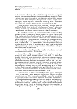 Knjiga je objavljena pod naslovom:
Сузић, Н. (1998). Како мотивисати ученике. Српско Сарајево: Завод за уџбенике и наставна
средства.



motivisan i sklon prihvatanju svih novih iskustava koje mu nudi nastavni plan i
program ili školsko učenje. Ovim je bila zanemarena ključna pretpostavka moti-
vacije deteta za učenje, koju možemo izraziti pitanjem: kako pridobiti detetovu
želju da radi na datim sadržajima i kako organizovati nastavu u kojoj će učenik
iskustveno i aktivno učiti? Deca su po prirodi spremna na učenje i otvorena za
nova iskustva, ali isto tako i spremna na otpor iskustvima koja ne žele.
    Zašto se javlja otpor učenju, otpor novim iskustvima? Civilizacija donosi niz
nesloboda. Školski sistem "proizvodi" učenike s nizom "grešaka": nedorečenih
saznanja, znanja za koje učenici ne znaju čemu služe, parcijalnih uvida i slično.
Škola je za dete reprezent šire zajednice ili države, a na kraju i civilizacije.
    Prva svoja bolna saznanja o toj civilizaciji dete uči kao opomene: ne diraj
tehniku, čuvaj se električne struje, pazi se u saobraćaju, ako ne završiš školu
bićeš izopšten iz društva... Dolaskom u školu dete susreće još suptilnije civiliza-
cijske restrikcije i opomene: ako ne učiš dobićeš slabu ocenu, ponavljaćeš razred
i nećeš moći da ideš u školu sa decom iz svoje generacije, moraćeš da se odre-
kneš sadašnjih drugova i učiti sa novim, nepoznatim učenicima. Ako ponavljaš
bićeš izvrgnut poruzi... Ove suptilne pretnje sve više ugrožavaju motivaciju
učenika za učenje. Prirodna ili spontana reakcija deteta u takvom školskom
učenju je prikrivanje neznanja, osećanje odsustva sposobnosti koji se doživljava
kao frustracija, kao "školska trauma".
   Dve su tipične pedagoško-patološke posledice ovih odnosa: unutrašnji
buntovnik i unutrašnji tiranin u glavama deteta.
    Unutrašnji buntovnik je stanje svesti deteta, nastalo kao pobuna na niz ogra-
ničenja koja mu se nameću. Primer za to navodi Šakti Gavein. "Na primer, dete
koje ima roditelja koji voli da dominira i želi da kontroliše svaku njegovu akciju
(spoljašnji tiranin) bilo je primorano da razvije jakog buntovnika kako bi
osiguralo preživljavanje sopstvene individualnosti" (Gawain, 1997, str. 106).
Pobuna koju proizvodi "unutrašnji buntovnik" ima bezbroj izvedbenih varijanti.
Ide u negativnom i pozitivnom smeru. Negativne su: otpor školi i učenju, ops-
trukcija nastave, implicitne teorije o učenju, kompenzatorne akcije na granici
socijalno dopuštenog, delikvencija, alkohol, droga i slično. Pozitivne su: savla-
dati školske izazove i dokazati identitet, što pre ostvariti samostalnost i nezavis-
nost, razviti vlastite, društveno prihvatljive projekte i slično.
    Unutrašnji tiranin je stanje svesti deteta koje diktira njegovo ponašanje i
"protiv njegove volje". Deluje određenim automatizmom. Ako dete učimo da
stalno bespogovorno sluša i izvršava, bez razmišljanja i svoje volje, taj model će
u njegovoj svesti proizvesti "tiraniju imperativa". Nastaje kao ekstremno raz-
vijeni nivo unutrašnjeg buntovnika. Na primer, dete odluči da će prestati pušiti,
ali ga spoljašnja "nepravda" nagoni da zapali cigaretu jer cigareta predstavlja
pobunu pritiv te nepravde. Unutrašnji tiranin ne podnosi i sopstvene mehanizme
kon-trole kod deteta. "Previše razvijeni buntovnik postaje problem ukoliko ta
osoba počne da se buni protiv svega i svakoga. Buntov-nik je naučio da ne

                                         276
 
