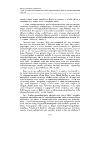 Knjiga je objavljena pod naslovom:
Сузић, Н. (1998). Како мотивисати ученике. Српско Сарајево: Завод за уџбенике и наставна
средства.



transferu učenja između dva iskustva. Radilo se o treningu za učitelje u kome je
posmatrana veza između teorije i transfera u učenju.
     U ovom "treningu za učitelje" poučavanje se sastojalo u tome da nastavnici
opserviraju jedan drugog (svakog drugog) u učionici uočavajući efekte. Svako se
mogao uključiti u rešavanje problema i isto tako u sesije planiranja akcija. Do-
biveni rezultati dokazuju da se tradicionalni nastavni okvir poučavanja ne može
odbaciti pri učenju učenja, posebno kada se radi o učenju na iskustvenim sadr-
žajima, u životnim situacijama. Naime, nastavnici su u primeni teorije koristili
svoja ranija znanja o učenju i poučavanju i pri tome osvajali nova saznanja, uče-
ći iz prakse i od drugih – transfer.ž
    Osnova učenja u Džojsovom i Švajcerovom modelu je bio izazov ostvarenja.
Radi se o tome da će modeli koji se primene u praksi biti izazov. Ako je ostva-
renje uspelo, onda je to izazov testiranja vlastite efikasnosti, ali i potreba za
korištenjem proverenih efikasnih modela. Ako ostvarenje nije uspelo, izazov se
javlja kao test rešavanja problema u kome se proverava vlastiti doprinos pobolj-
šanju efikasnosti ili kao potreba ličnosti da se formirano teoretsko rešenje
(uverenje) i dokaže u praktičnoj upotrebi. Sve ovo ima motivišuću snagu, ali se
može desiti i suprotno. Ako su teoretska uverenja slaba može se desiti da jedan
neuspeh u praksi rezultira odustajanjem ili demotivacijom. "Izazov ostvarenja se
može slediti kroz nekoliko mogućnosti. Učenje može razviti neke ili sve među-
stepene koji leže između originalnog izazova i razvoja sposobnosti da se integri-
še nova informacija i veština u sposobnost ostvarenja poučavanja i organizacije
izvršenja zadatka u poslu" (Wallace, 1996, str. 25).
     Izazov ostvarenja snažno motivišuće deluje. To je jedan od prostora delova-
nja na razvijanju spremnosti za učenje novog ili otvorenosti za nova saznanja.
Na spremnost za učenje učenja deluju i drugi faktori. Bandura je našao da su
studenti koji su imali višu sliku o sebi kao uspešni u učenju bili više motivisani
nego oni koji nisu o sebi mislili kao uspešnim učenicima (Bandura, 1977). Isto-
rija vlastitog uspeha i neuspeha u učenju pomaže ili sputava učenikovu percep-
ciju vlastite uspešnosti u učenju. Ukoliko učenik često biva kažnjavan za
neuspeh, ukoliko često iskusi nepovoljnu povratnu informaciju, on će takve
izazove izbegavati; učenje će za njega postati istorija neuspeha, a stav o učenju
će biti a priori negativan. Ležerno učenje u vidu pokušaja i pogrešaka, bez straha
od neuspeha, može pomoći u ovoj situaciji.
    Beri i Brodbent su našli da učenje u kompleksnim indu-strijskim i tehničkim
situacijama zahteva brzu akciju "pokušaja i pogrešaka" radije nego promišljena
nastojanja u čijoj osnovi je razumevanje šta se zbiva (Berry and Broadbent,
1984). U tradicionalnoj psihologiji se učenje pokušajima i pogreškama smatra
nižim oblikom učenja, svojstvenim životinjama i samo delimično ljudima. Mo-
dernije shvatanje je da svako učenje uvi-đanjem ima niz kognitivnih pokušaja i
pogrešaka. Poznato je da kreativno rešavanje problema traži često neobična i
suprotna rešenja, rešenja koja vode u grešku. Igrajući se tako sa zadatkom ili

                                         278
 