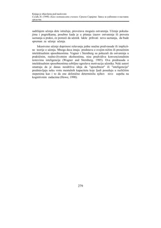 Knjiga je objavljena pod naslovom:
Сузић, Н. (1998). Како мотивисати ученике. Српско Сарајево: Завод за уџбенике и наставна
средства.



sadržajem učenja dete istražuje, proverava moguća ostvarenja. Učenje pokuša-
jima i pogreškama, posebno kada je u pitanju izazov ostvarenja ili provera
saznanja u praksi, će pomoći da učenik lakše prihvati nova saznanja, da bude
spreman za učenje učenja.
    Iskustveno učenje doprinosi rešavanju jedne snažne pred-rasude ili implicit-
ne teorije o učenju. Mnoga deca imaju predstavu o svojim nižim ili prosečnim
intelektualnim sposobnostima. Vagner i Sternberg su pokazali da ostvarenja u
praktičnim, realno-životnim okolnostima, nisu predvidiva konvencionalnim
testovima inteligencije (Wagner and Sternberg, 1985). Ova predrasuda o
intelektualnim sposobnostima ozbiljno ugrožava motivaciju učenika. Neki autori
smatraju da je danas neodrživa ideja da "sposobnost" ili "inteligencija"
predstavljaju neku vrstu mentalnih kapaciteta koje ljudi poseduju u različitim
stepenima kao i to da one delimično determinišu njihov nivo uspeha na
kognitivnim zadacima (Howe, 1990).




                                         279
 
