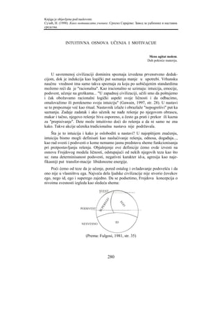 Knjiga je objavljena pod naslovom:
Сузић, Н. (1998). Како мотивисати ученике. Српско Сарајево: Завод за уџбенике и наставна
средства.



              INTUITIVNA OSNOVA UČENJA I MOTIVACIJE


                                                                     Mens agitat molem.
                                                                    Duh pokreće materiju.



     U savremenoj civilizaciji dominira spoznaja izvedena prvenstveno deduk-
cijom, dok je indukcija kao logički put saznanja manje u upotrebi. Vrhunsku
naučnu vrednost ima samo takva spoznaja za koju po uobičajenim standardima
možemo reći da je "racionalna". Kao iracionalno se uzimaju: intuicija, emocije,
podsvest, učenje na greškama... "U zapadnoj civilizaciji, učili smo da poštujemo
i čak obožavamo racionalni logički aspekt svoje ličnosti i da odbacimo,
omalovažimo ili poreknemo svoju intuiciju" (Gawain, 1997, str. 28). U nastavi
se to prepoznaje već kao ritual. Nastavnik izlaže i obrazlaže "nepogrešivi" put ka
saznanju. Zadaje zadatak i ako učenik ne nađe rešenje po njegovom obrascu,
makar i tačno, njegovo rešenje biva osporeno, a često ga prati i prekor ili kazna
za "prepisivanje". Dete može intuitivno doći do rešenja a da ni samo ne zna
kako. Takve akcije učenika tradicionalna nastava nije podržavala.
    Šta je to intuicija i kako je osloboditi u nastavi? U najopštijem značenju,
intuiciju bismo mogli definisati kao naslućivanje rešenja, odnosa, događaja...,
kao rad svesti i podsvesti o kome nemamo jasnu predstavu sheme funkcionisanja
pri pretpostavljanju rešenja. Objašnjenje ove definicije ćemo ovde izvesti na
osnovu Frojdovog modela ličnosti, odstupajući od nekih njegovih teza kao što
su: rana determinisanost podsvesti, negativni karakter id-a, agresija kao naje-
fikasniji put transfor-macije libidonozne energije.
    Poći ćemo od teze da je učenje, pored ostalog i ovladavanje podsvešću i da
ono nije u vlasništvu ega. Najveća dela ljudske civilizacije nije stvorio čovekov
ego, nego id, ego i superego zajedno. Da se podsetimo, Frojdova koncepcija o
nivoima svesnosti izgleda kao sledeća shema:
                                    SVEST
                                          GO



                                                      EG
                                        RE




                                                       O
                                     PE




                       PODSVEST
                                   SU




                                                 ID
                        NESVESNO


                           (Prema: Fulgosi, 1981, str. 35)




                                           280
 
