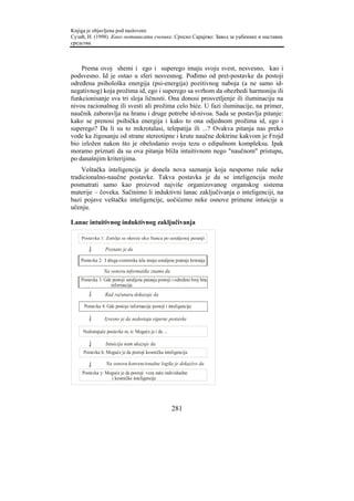 Knjiga je objavljena pod naslovom:
Сузић, Н. (1998). Како мотивисати ученике. Српско Сарајево: Завод за уџбенике и наставна
средства.



    Prema ovoj shemi i ego i superego imaju svoju svest, nesvesno, kao i
podsvesno. Id je ostao u sferi nesvesnog. Pođimo od pret-postavke da postoji
određena psihološka energija (psi-energija) pozitivnog naboja (a ne samo id-
negativnog) koja prožima id, ego i superego sa svrhom da obezbedi harmoniju ili
funkcionisanje sva tri sloja ličnosti. Ona donosi prosvetljenje ili iluminaciju na
nivou racionalnog ili svesti ali prožima celo biće. U fazi iluminacije, na primer,
naučnik zaboravlja na hranu i druge potrebe id-nivoa. Sada se postavlja pitanje:
kako se prenosi psihička energija i kako to ona odjednom prožima id, ego i
superego? Da li su to mikrotalasi, telepatija ili ...? Ovakva pitanja nas preko
vode ka žigosanju od strane stereotipne i krute naučne doktrine kakvom je Frojd
bio izložen nakon što je obelodanio svoju tezu o edipalnom kompleksu. Ipak
moramo priznati da su ova pitanja bliža intuitivnom nego "naučnom" pristupu,
po današnjim kriterijima.
    Veštačka inteligencija je donela nova saznanja koja nesporno ruše neke
tradicionalno-naučne postavke. Takva postavka je da se inteligencija može
posmatrati samo kao proizvod najviše organizovanog organskog sistema
materije – čoveka. Sačinimo li induktivni lanac zaključivanja o inteligenciji, na
bazi pojave veštačke inteligencije, uočićemo neke osnove primene intuicije u
učenju.

Lanac intuitivnog induktivnog zaključivanja

    Postavka 1: Zemlja se okreće oko Sunca po ustaljenoj putanji

                 Poznato je da

    Postavka 2: I druga svemirska tela imaju ustaljene putanje kretanja

                Na osnovu informatike znamo da
    Postavka 3: Gde postoji ustaljena putanja postoji i određeni broj bita
                   informacija
                 Rad računara dokazuje da

     Postavka 4: Gde postoje informacije postoji i inteligencija

                 Izvesno je da nedostaju sigurne postavke

     Nedostajuće postavke m, n: Moguće je i da ...

                 Intuicija nam ukazuje da
     Postavka h: Moguće je da postoji kosmička inteligencija

                 Na osnovu konvencionalne logike je dokazivo da
    Postavka y: Moguće je da postoji veza naše individualne
                  i kosmičke inteligencije




                                                      281
 
