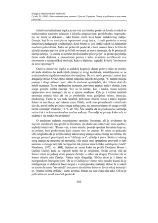 Knjiga je objavljena pod naslovom:
Сузић, Н. (1998). Како мотивисати ученике. Српско Сарајево: Завод за уџбенике и наставна
средства.



    Intuitivna induktivna logika je nas već na četvrtoj postavci dovela u sukob sa
tradicionalno naučnim učenjem i izložila prigovorima: preslobodno, nepouzda-
no, ne može se dokazati... Ako bismo izveli novi lanac induktivnog zaklju-
čivanja, koji bi se temeljio na ispravnosti ovog lanca, i izveli postavke o novoj
intuitivnoj pedagogiji i psihologiji, došli bismo u još oštriji sukob sa zatečenim
naučnim polazištima. Jedna od polaznih postavki u tom novom lancu bi bila da
učitelji moraju najviše učiti da bi bili otvoreni za nove spoznaje, da bi poučavali
učenju učenja. To zadire u stečene profesionalne pozicije jer se postavlja pitanje
čemu onda diploma u prosvetnom pozivu i kako zvanično verifikovati ovu
otvorenost u nastavničkoj profesiji, kako u diplomu ugraditi kriterij "otvorenost
za nove spoznaje"?
    Osnovu intuitivne logike u qudskoj kogniciji danas gotovo niko ne poriče,
ali kada dođemo do konkretnih pitanja iz ovog konteksta, sukobljavamo se sa
tredicionalnim rigidnim naučnim shvatanjima. Na svu sreću postoje i autori koji
drugačije misle. Ovde ćemo citirati nekoliko takvih mišljenja. "U našem mozgu
postoje i drugi aktivni centri nšto ih možemo upotrijebiti, ako želimo doći do
nekih saznanja. To su prednaučna saznanje, nesvesno znanje, nade i slutnje, i pre
svega golema zaliha osećaja. Sve su to karike, kao i nauka, ticala kojima
opipavamo svet nastojeći da se u njemu snađemo. Čak je i većina naučnih
spoznaja nastala tako da im je prethodila neka genijalna misao, intuicija,
predosećaj. Često se tek tada naučnik prihvaćao mučna posla i tražio logičan
dokaz za ono što je već odavno znao. Dakle, veliki nas pronalazači i istraživači
uče da, pored opšte priznate snage našeg uma, ne zanemarujemo ni snagu svojih
ličnih osećanja" (Schlitz, 1972, str. 56). Šlic smatra da su prednaučna saznanja
važna čak i za konvencionalno naučno suđenje. Postavlja se pitanje kako teče to
suđenje i šta nauka zna o njemu?
     O naučnom suđenju posjedujemo opsežnu literaturu, ali je evidentno da
najveći istraživači nisu prošli tu literaturu, da obučavani istraživači nisu ujedno i
najbolji istraživači. "Danas već, u tom smislu, postoji opsežna literatura koja se,
na primer, bavi problemom kako znamo ono što znamo. Pri tome se pokazalo
vrlo očigledno da je većina našeg takozvanog znanja samo znanje na rečima, što
smo ga preuzeli pouzdajući se u "oličenje oca", učitelja i pisca. Štošta iz takvog
svog znanja ne možemo ni proveriti, vrlo malo smo operativno proverili o sebi
samima, a mnoge novosti ocenjujemo tek prema tome koliko uobičajeno zvuče"
Nienhaus, 1972, str. 101). Setimo se samo kako su prošli Đordano Bruno i
Galileo Galilej kada su osporili nešto što je očigledno. Svaki čovek vidi da
Sunce izlazi na jednoj strani planete Zemlje, a zalazi na drugoj. Proizilazi da se
Sunce okreće oko Zemlje. Nauka kaže drugačije. Slična stvar je i danas sa
neorganskom inteligencijom. Da se u Galilejevo vreme neko usudio kazati da je
inteligencija ili duhovni život moguć i u anorganskoj materiji, došao bi u sukob
sa tezom da samo "stvoritelj" ima pravo da udahne duhovni život nekoj materiji i
to, "prema svome obličju", samo čoveku. Danas na svu sreću nije tako. Crkva je
prihvatila niz novih naučnih postavki.

                                         282
 