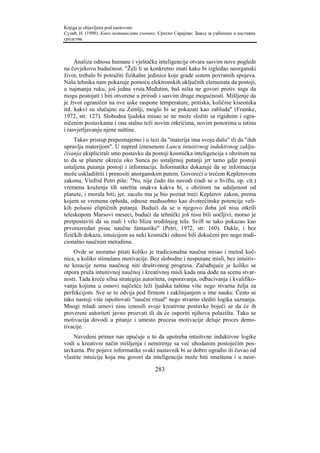 Knjiga je objavljena pod naslovom:
Сузић, Н. (1998). Како мотивисати ученике. Српско Сарајево: Завод за уџбенике и наставна
средства.



     Analiza odnosa humane i vještačke inteligencije otvara sasvim nove poglede
na čovjekovu budućnost. "Želi li se konkretno znati kako bi izgledao neorganski
život, trebalo bi potražiti fizikalne jedinice koje grade sistem povratnih spojeva.
Naša tehnika nam pokazuje pomoću elektronskih uključnih elemenata da postoji,
u najmanju ruku, još jedna vrsta.Međutim, baš ništa ne govori protiv toga da
mogu postojati i biti otvorene u prirodi i sasvim druge mogućnosti. Mišljenje da
je život ograničen na ove uske raspone temperature, pritiska, količine kiseonika
itd. kakvi su slučajno na Zemlji, moglo bi se pokazati kao zabluda" (Framke,
1972, str. 127). Slobodna ljudska misao se ne može složiti sa rigidnim i ogra-
ničenim postavkama i ona stalno teži novim otkrićima, novim ponorima u istinu
i rasvjetljavanju njene suštine.
     Takav pristup prepoznajemo i u tezi da "materija ima svoju dušu" ili da "duh
upravlja materijom". U napred iznesenom Lancu intuitivnog induktivnog zaklju-
čivanja eksplicirali smo postavku da postoji kosmička inteligencija s obzirom na
to da se planete okreću oko Sunca po ustaljenoj putanji jer tamo gdje postoji
ustaljena putanja postoji i informacija. Informatika dokazuje da se informacija
može uskladištiti i prenositi anorganskim putem. Govoreći o trećem Keplerovom
zakonu, Vinfrid Petri piše: "No, nije čudo što navodi (radi se o Sviftu, op. cit.)
vremena kruženja tih satelita onakva kakva bi, s obzirom na udaljenost od
planete, i morala biti; jer, zacelo mu je bio poznat treći Keplerov zakon, prema
kojem se vremena ophoda, odnose međusobno kao dvotrećinske potencije veli-
kih poluosi eliptičnih putanja. Budući da se u njegovo doba još nisu otkrili
teleskopom Marsovi meseci, budući da tehnički još nisu bili uočljivi, morao je
pretpostaviti da su mali i vrlo blizu središnjeg tela. Svift se tako pokazao kao
prvorazredan pisac naučne fantastike" (Petri, 1972, str. 160). Dakle, i bez
fizičkih dokaza, intuicijom su neki kosmički odnosi bili dokučeni pre nego tradi-
cionalno naučnim metodima.
    Ovde se moramo pitati koliko je tradicionalna naučna misao i metod koč-
nica, a koliko stimulans motivacije. Bez slobodne i nesputane misli, bez intuitiv-
ne kreacije nema naučnog niti društvenog progresa. Začuđujuće je koliko se
otpora pruža intuitivnoj naučnoj i kreativnoj misli kada ona dođe na scenu stvar-
nosti. Tada kreće silna strategija autoriteta, osporavanja, odbacivanja i kvalifiko-
vanja kojima u osnovi najčešće leži ljudska taština više nego stvarna želja za
perfekcijom. Sve se to odvija pod firmom i zaklinjanjem u ime nauke. Često se
tako nastoji više ispoštovati "naučni ritual" nego stvarno slediti logika saznanja.
Mnogi mladi umovi nisu iznosili svoje kreativne postavke bojeći se da će ih
provereni autoriteti javno prozvati ili da će osporiti njihova polazišta. Tako se
motivacija dovodi u pitanje i umesto procesa motivacije deluje proces demo-
tivacije.
    Navedeni primer nas upućuje u to da upotreba intuitivne induktivne logike
vodi u kreativni način mišljenja i nemirenje sa već uhodanim postojećim pos-
tavkama. Pre pojave informatike svaki nastavnik bi se dobro ogradio ili čuvao od
vlastite intuicije koja mu govori da inteligencija može biti smeštena i u neor-

                                         283
 