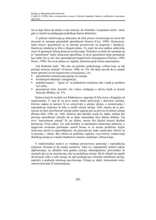 Knjiga je objavljena pod naslovom:
Сузић, Н. (1998). Како мотивисати ученике. Српско Сарајево: Завод за уџбенике и наставна
средства.



im se daje šansa da iskažu svoje emocije, da slobodno i nesputano misle - tamo
gde se intuitivna pedagogija praktikuje barem delimično.
     U jednom istraživanju je dokazano da lični proces rezonovanja ne mora biti
povezan sa merama generalnih sposobnosti ličnosti (Ceci, 1990). Konvencio-
nalni testovi sposobnosti su se bazirali prvenstveno na kogniciji i dedukciji.
Intuitivna indukcija je bila u drugom planu. To znači da nisu nađene adekvatne
mere ili parametri ličnog procesa rezonovanja. Psiholozi su došli do saznanja da
je "sposobnost" češće situaciono specifična, te da je sposobnost bolje posmatrati
kao nešto što se uči, kao opremljenost kognitivnim strategijama (Claxton, 1990;
Howe, 1990). Na ovom planu se, izgleda, nalazimo pred nizom nepoznanica.
    Gaj Klakston kaže: "Mi smo na početku artikulisanja veština koje se tek
počinju seriozno tretirati" (Claxton, 1990, str. 55). On dalje navodi da se učenik
mora opremiti novim kognitivnim strategijama, i to:
    sposobnošću usmeravanja pažnje na osećaje,
    korištenjem fantazije i imaginacije,
    praktikovanjem – "igrati se" sa praktičnim rešenjima čak i kada je problem
    već rešen,
    procenjivati brže, koristiti više vidove mišljenja u okviru kojih se koristi
    intuicija (Ibidem, str. 55).
    Nastava koja bi uvažila ove Klakstonove sugestije bi bila nova i drugačija od
tradicionalne. U njoj bi na prvo mesto došla motivacija i aktivnost učenika.
Glavna zadaća te nastave bi se ostvarivala u učenju učenja, a memorisanje i
reprodukcija činjenica bi bilo u službi učenja učenja. Gibz smatra da je pro-
mocija na bazi usavršenosti učenja jedini siguran put za proveru kvaliteta učenja
(Prema Hall, 1996, str. 168). Sastavni deo školske ocene bi, dakle, trebala biti
procena sposobnosti učenika da se dalje samostalno bavi datom oblašću. Taj
nivo "usavršenosti učenja" bi, po Gibzu, morao biti ključni kriterij školske
promocije. Ovaj zahtev već sada kolidira sa današnjom nastavnom praksom, a
njegovom stvarnom primenom susreli bismo se sa nizom problema: kojim
testovima meriti tu osposobljenost, šta procenjivati, kako nastavnike obučiti za
te procene, i slično. Bez obzira na praktične zapreke, ovaj kriterij vrednovanja
školskog učenja je svakako budućnost sistema vaspitanja i obrazovanja.

   U tradicionalnoj nastavi se vrednuje prvenstveno pamćenje i reprodukcija
činjenica. Poznato je da znanje zastareva. Tako se i najuspešniji učenici nakon
diplomiranja, za određeni broj godina osećaju nekompetentni, prevaziđeni ili
zastareli ako se ne usavršavaju, ako ne praktikuju učenje. Da bi izbegli taj aspekt
devalvacije slike o sebi mnogi od njih probegavaju vlastitim tehnikama učenja,
najčešće u području stručnog usavršavanja. Učenje je, dakle, elementarni uslov
samouvažavanja ili samocenjenja.




                                         285
 