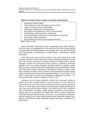 Knjiga je objavljena pod naslovom:
Сузић, Н. (1998). Како мотивисати ученике. Српско Сарајево: Завод за уџбенике и наставна
средства.




   Repertoar učenja u kome se ogleda veza učenja i samocenjenja
    – Donošenje vlastitih odluka,
    – Izbor onoga što se želi raditi radiije nego što će biti,
    – Ljubav za znanjem zbog svojih potreba,
    – Preferisanje kolaboracije uz kompetenciju,
    – Biti ambiciozan intelektualno isto kao i profesionalno,
    – Razmišljanje o vlastitom učenju i poučavanju,
    – Poštovanje drugih i težnja da oni izvrše ekspertizu vašeg rada,
    – Povezivanje znanja sa praksom,
    – Biti orijentisan na to da se dovrše započete obaveze.
   (Hall, 1996, str. 182)

    Kada usporedimo Maslovljev prikaz samoaktualizovane osobe (Maslow,
1963) naći ćemo niz podudarnosti sa ovim prikazom Valeri Hal, što pokazuje da
je učenje jedan od najvažnijih faktora samocenjenja. Da bi sam sebe cenio čovek
mora biti spreman na usavršavanje, na stalno učenje i aktualizaciju vlastitih
potencijala.
    Da bi učio čovek mora priznati da nešto ne zna, mora startovati od svoga
neznanja. Isto tako mora biti spreman da uviđa nesavršenost znanja koje osvaja,
mora biti kreativan. Potrebu za učenjem učenja kod mladih ljudi je gotovo
nemoguće razvijati bez uvažavanja intuicije, emocija i slobodnog, kreativnog
mišljenja. Da bi se uopošte pristupilo razvijanju potrebe za učenjem učenja,
danas je nužno startovati od detetovih implicitnih teorija ili predrasuda o učenju.
Tek kada učenici odbace stereotipe ili shvatanja po kojima je učenje muka,
napor, odricanje, prinuda i slično, možemo razvijati produktivan program učenja
učenja i shvatanje da je čovekov život neprestano učenje. "U stvari, čitav život je
učenje u toku koga se životne forme kontinuirano adaptiraju na okolinu i to
čine permanentnim učenjem" (Atkinson, 1996, str. 231).
     Intuitivna osnova učenja predstavlja snažan izvor motivacije učenika u
nastavi. Prvi uslov za učenje učenja je otvorenost ličnosti za nova iskustva uz
koju nužno ide spremnost da se prizna vlastita nesavršenost, vlastito neznanje ili
slabost. To mogu samo zdrave ličnosti koje imaju dobre temelje slobodnog raz-
voja. Deca su po prirodi zdrave ličnosti, svoje slabosti uče ili stiču u neprirod-
nom civilizacijskom okruženju: nasilje, agresija, neiskrenost, ucena, kazna...,
ukratko, deca uče svoje slabosti od drugih ljudi. Škola je jedna od društvenih
institucija koja, pored dobrih strana, u sebi nosi i ove civlizacijske neslobode i
podržava negativan stav ličnosti prema učenju učenja: hijerarhija, prinuda, stere-
otipnost, reproduktivno učenje, dedukcija, gušenje intuitivnog i slobodnog miš-
ljenja deteta...



                                         286
 