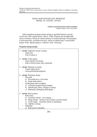 Knjiga je objavljena pod naslovom:
Сузић, Н. (1998). Како мотивисати ученике. Српско Сарајево: Завод за уџбенике и наставна
средства.



                   JEDAN KONVENCIONALNI PROGRAM
                       OBUKE ZA UČENJE UČENJA


                                          Scientia et potentia humana in idem coincidunt.
                                                        Ljudsko znanje i moć na isto dolaze.



     Jedan kompletan program učenja učenja uz upotrebu humora i poezije
razvili smo 1996. godine (Suzić i Stević, 1996). Program ide od implicitnih
stavova učenika o učenju do samoevaluacije ili samoocenjivanja. Ovaj program
je kod nastavnika, a posebno kod dece, naišao na odobravanje i veoma dobar
prijem. Ovde dajemo njegovu strukturu i neke ilustracije.

Program učenja učenja

1. korak: Implicitne teorije o učenju
   – Zašto učiti
   – Učiti ili igrati se

2. korak: Svrha učenja
   – Jasno odrediti cilj učenja
   – Kakvo interesovanje, takvo pamćenje

3. korak: Priprema za učenje
   – Urediti radno mesto
   – Lična psihofizička priprema

4. korak: Planiranje učenja
   – Plan rada
      a) Šta uraditi prvo, a šta zatim
      b) Kada slede odmori
   – Izrada plana rada na zadatku
      a) Letimičan pregled lekcije/zadatka
      b) Određivanje celina, zalogaja za učenje
      c) Planiranje celokupnog obnavljanja

5. korak: Rad na tekstu
   – Kako čitati
      a) Letimično čitanje – prvo čitanje
      b) Drugo čitanje – ponovno brzo čitanje s razumevanjem
      c) Treće čitanje – normalno čitanje sa zadrškama
      d) Zadrška u čitanju
   – Zabeleške
      a) Kako praviti zabeleške

                                         288
 
