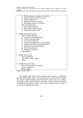 Knjiga je objavljena pod naslovom:
Сузић, Н. (1998). Како мотивисати ученике. Српско Сарајево: Завод за уџбенике и наставна
средства.



        b) Preobratiti pasuse u pitanja, teze, naslove
        c) Beleži najvažnije činjenice po redu
        d) Zabeleži ključne reči
        e) Beležnica šaralica (svaštarica)
        f) Ponavljanje gradiva uz zabeleške
    –   Kako čitati matematiku
        a) Kako čitati matematiku
        b) Matematički zadatak u pesmi
        c) Prepoznaj zadatak u tekstu

6. korak: Oslobodite memoriju
   – Načini i tehnike pamćenja
      a) asocijativna tehnika pamćenja
      b) Lančani metod pamćenja
      c) Vezni metod pamćenja
      d) Pamćenje osmišljavanjem i razumevanjem
      e) Prostorno pamćenje (topografski metod)
      f) Pamćenje uz pojednostavljivanje
      g) Dati svakoj brojci ime
      h) Sabiranje uz olakšice
   – Zaboravljanje

7. korak: Efekti učenja
   – Porast sposobnosti
   – Zadovoljstvo samim sobom
   – Ocene

8. korak: Samoocenjivanje
    – Meri vreme provedeno na zadatku
    – Proveri zapamćeno
    – Boduj rezultate
(Suzić i Stević, 1996)


     Ovaj program daje jednu celovitu strukturu sistema učenja i nezaobilazne
konvencionalne aspekte učenja. On može da posluži za dalju razradu ili dograd-
nju. Njegova eksperimentalna implementacija bi sigurno dala niz saznanja i
orijentacija za dalju razradu i primenu. Na primer, svaki od ovih koraka moguće
je obogatiti nizom radionica učenja, nizom vežbi i situacija učenja, vezanih za
svaki nastavni predmet pojedinačno.




                                         289
 