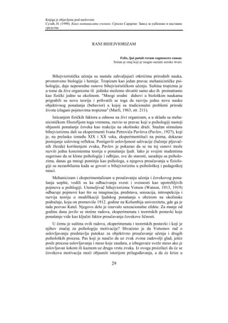 Knjiga je objavljena pod naslovom:
Сузић, Н. (1998). Како мотивисати ученике. Српско Сарајево: Завод за уџбенике и наставна
средства.



                             RANI BIHEJVIORIZAM


                                                Felix, ljui potuit rerum cognoscere causas.
                                           Sretan je onaj koji je mogao saznati uzroke stvari.



    Bihejvioristička učenja su nastala zahvaljujući otkrićima prirodnih nauka,
prvenstveno biologije i hemije. Tropizam kao jedan pravac mehanicističke psi-
hologije, daje neposredne osnove bihejviorističkom učenju. Suština tropizma je
u tome da žive organizme ili jedinke možemo shvatiti samo ako ih promatramo
kao fizički jedno sa okolinom. "Mnogi srodni duhovi u biološkim naukama
prigrabili su novu teoriju i prihvatili se toga da razviju jednu novu nauku
objektivnog ponašanja (behavior) u kojoj su tradicionalni problemi prirode
života izlagani pojmovima tropizma" (Marfi, 1963, str. 211).
     Isticanjem fizičkih faktora u odnosu na živi organizam, a u skladu sa meha-
nicističkom filozofijom toga vremena, razvio se pravac koji u psihologiji nastoji
objasniti ponašanje čoveka kao reakciju na okolinske draži. Snažan stimulans
bihejviorizmu dali su eksperimenti Ivana Petroviča Pavlova (Pavlov, 1927), koji
je, na prelasku između XIX i XX veka, eksperimentišući na psima, dokazao
postojanje uslovnog refleksa. Postigavši uslovljenost salivacije (lučenje pljuvač-
nih žlezda) korištenjem zvuka, Pavlov je pokazao da se na toj osnovi može
razviti jedna konzistentna teorija o ponašanju ljudi. Iako je svojim studentima
sugerisao da se klone psihologije i odbijao, sve do starosti, saradnju sa psiholo-
zima, danas ga mnogi pominju kao psihologa, a njegova proučavanja u fiziolo-
giji su nezaobilazna kada se govori o bihejviorizmu u psihološkoj i pedagoškoj
nauci.
    Mehanicizam i eksperimentalizam u proučavanju učenja i čovekovog pona-
šanja uopšte, vodili su ka odbacivanju svesti i svesnosti kao upotrebljivih
pojmova u psihlogiji. Utemeljivač bihejviorizma Votson (Watson, 1913, 1919)
odbacuje pojmove kao što su imaginacija, predstava, senzacija, introspekcija i
razvija teoriju o modifikaciji ljudskog ponašanja s obzirom na okolinske
podražaje, koju on promoviše 1912. godine na Kolumbija univerzitetu, gde ga je
tada pozvao Katel. Njegovo delo je izazvalo senzacionalne efekte. Za manje od
godinu dana javilo se stotine radova, eksperimenata i teoretskih postavki koje
ponašanje vide kao ključni faktor proučavanja čovekove ličnosti.
    U čemu je suština ovih radova, eksperimenata i teoretskih postavki i koji je
njihov značaj za psihologiju motivacije? Shvaćeno je da Votsonov rad o
uslovljavanju predstavlja putokaz za objektivno proučavanje učenja i drugih
psiholoških procesa. Pas koji je naučio da uz zvuk zvona zadovolji glad, ješće
posle procesa uslovljavanja i meso koje zaudara, a izbegavaće sveže meso ako je
uslovljavan šokom ili kaznom uz drugu vrstu zvuka. Iz ovoga proizilazi da će se
čovekova motivacija moći objasniti istorijom prilagođavanja, a da će krize u

                                          29
 