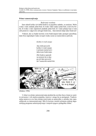 Knjiga je objavljena pod naslovom:
Сузић, Н. (1998). Како мотивисати ученике. Српско Сарајево: Завод за уџбенике и наставна
средства.



Primer samoocenjivanja

                              Bodovanje rezultata
    Sam odredi koliko ćeš dobiti bodova za pojedine zadatke, za naučeno. Može
ovako: svaki zadatak jedan bod; ili ovako: lakši zadaci jedan bod, a teži dva bo-
da; ili ovako: svaki zapamćeni podatak jedan bod; ili: svako pitanje koje si sam
sebi postavio i odgovorio odvagni bodovima... Sam domisli dalje kako bodovati!
   Videćeš, ako se budeš koristio ovim bodovanjem kako postaješ sposobniji,
kako brzo napreduješ i kako osvajaš visoke ocene uz nastavnikove pohvale.


                          Koliko ti vredi znanje

                          Ako želiš proveriti
                          koliko ti vredi znanje
                          ti primeni metod novi
                          takozvano bodovanje.
                          Zbir bodova uporedi
                          sa ocenom što si dao
                          pa ćeš lako proveriti
                          da l' nastavnik možeš biti.



                       Molim vas, ~aj
                       bez ruma.



                                                                   Izvinite, nemamo
                                                                 ruma. Ho}ete li ~aj
                                                                 bez ne~eg drugoga?


(ibidem, 1996)

    U obuci za učenje samoocenjivanje predstavlja završnu fazu u kojoj se sumi-
ra ostvareno i vrši analiza prepreka, izazova i onoga što je postignuto. Tradicio-
nalna nastava je ovu fazu učenja rezervisala za nastavnika, a učenike nije ospo-
sobljavala za samoocjenjivanje. Bilo bi korisno istražiti primjenu jednog dugo-
ročnijeg programa samoocjenjivanja i izmjeriti njegove pedagoške efekte.



                                         290
 