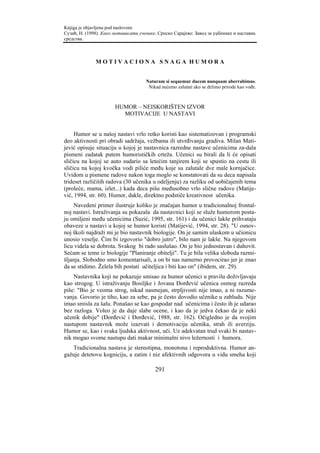 Knjiga je objavljena pod naslovom:
Сузић, Н. (1998). Како мотивисати ученике. Српско Сарајево: Завод за уџбенике и наставна
средства.



              MOTIVACIONA SNAGA HUMORA


                                     Naturam si sequemur ducem nunquam aberrabimus.
                                      Nikad nećemo zalutati ako se držimo prirode kao vođe.



                       HUMOR – NEISKORIŠTEN IZVOR
                         MOTIVACIJE U NASTAVI


     Humor se u našoj nastavi vrlo retko koristi kao sistematizovan i programski
deo aktivnosti pri obradi sadržaja, vežbama ili utvrđivanju gradiva. Milan Mati-
jević opisuje situaciju u kojoj je nastavnica razredne nastave učenicima za-dala
pismeni zadatak putem humorističkih crteža. Učenici su birali da li će opisati
sličicu na kojoj se auto sudario sa letećim tanjirem koji se spustio na cestu ili
sličicu na kojoj kvočka vodi piliće među koje su zalutale dve male kornjačice.
Uvidom u pismene radove nakon toga moglo se konstatovati da su deca napisala
trideset različitih radova (30 učenika u odeljenju) za razliku od uobičajenih tema
(proleće, mama, izlet...) kada deca pišu međusobno vrlo slične radove (Matije-
vić, 1994, str. 60). Humor, dakle, direktno podstiče kreativnost učenika.
    Navedeni primer ilustruje koliko je značajan humor u tradicionalnoj frontal-
noj nastavi. Istraživanja su pokazala da nastavnici koji se služe humorom posta-
ju omiljeni među učenicima (Suzić, 1995, str. 161) i da učenici lakše prihvataju
obaveze u nastavi u kojoj se humor koristi (Matijević, 1994, str. 28). "U osnov-
noj školi najdraži mi je bio nastavnik biologije. On je samim ulaskom u učionicu
unosio veselje. Čim bi izgovorio "dobro jutro", bilo nam je lakše. Na njegovom
licu videla se dobrota. Svakog bi rado saslušao. On je bio jednostavan i duhovit.
Sećam se teme iz biologije "Planiranje obitelji". Tu je bila velika sloboda razmi-
šljanja. Slobodno smo komentarisali, a on bi nas namerno provocirao jer je znao
da se stidimo. Želela bih postati učiteljica i biti kao on" (ibidem, str. 29).
    Nastavnika koji ne pokazuje smisao za humor učenici u pravilu doživljavaju
kao strogog. U istraživanju Bosiljke i Jovana Đorđević učenica osmog razreda
piše: "Bio je veoma strog, nikad nasmejan, strpljivosti nije imao, a ni razume-
vanja. Govorio je tiho, kao za sebe, pa je često dovodio učenike u zabludu. Nije
imao smisla za šalu. Ponašao se kao gospodar nad učenicima i često ih je udarao
bez razloga. Voleo je da daje slabe ocene, i kao da je jedva čekao da je neki
učenik dobije" (Đorđević i Đorđević, 1988, str. 162). Očigledno je da svojim
nastupom nastavnik može izazvati i demotivaciju učenika, strah ili averziju.
Humor se, kao i svaka ljudska aktivnost, uči. Uz adekvatan trud svaki bi nastav-
nik mogao svome nastupu dati makar minimalni nivo ležernosti i humora.
   Tradicionalna nastava je stereotipna, monotona i reproduktivna. Humor an-
gažuje detetovu kogniciju, a zatim i niz afektivnih odgovora u vidu smeha koji

                                         291
 
