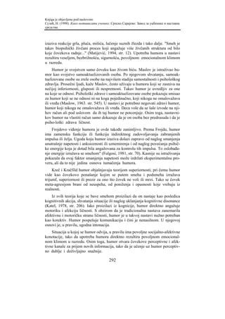 Knjiga je objavljena pod naslovom:
Сузић, Н. (1998). Како мотивисати ученике. Српско Сарајево: Завод за уџбенике и наставна
средства.



izaziva reakcije grla, pluća, mišića, lučenje suznih žlezda i tako dalje. "Smeh je
takav biopsihički živčani proces koji angažuje više živčanih struktura od bilo
koje čovekova radnje..." (Matijević, 1994, str. 12). Upotreba humora u nastavi
rezultira veseljem, bezbrižnošću, sigurnošću, povoljnom emocionalnom klimom
u razredu.
     Humor je svojstven samo čoveku kao živom biću. Maslov je istraživao hu-
mor kao svojstvo samoaktuelizovanih osoba. Po njegovom shvatanju, samoak-
tuelizovane osobe su zrele osobe na najvišem stadiju samostalnosti i psihološkog
zdravlja. Prosečni ljudi, kaže Maslov, često uživaju u humoru koji se zasniva na
nečijoj inferiornosti, gluposti ili nespretnosti. Takav humor je uvredljiv za one
na koje se odnosi. Psihološki zdrave i samoaktuelizovane osobe pokazuju smisao
za humor koji se ne odnosi ni na koga pojedinačno, koji nikoga ne omalovažava
ili vređa (Maslow, 1963. str. 545). U nastavi je potrebno negovati zdravi humor,
humor koji nikoga ne omalovažava ili vređa. Deca vole da se šale izvode na nji-
hov račun ali pod uslovom da ih taj humor ne potcenjuje. Osim toga, nastavni-
kov humor na vlastiti račun samo dokazuje da je on osoba bez predrasuda i da je
psiho-loški zdrava ličnost.
    Frojdovo viđenje humora je ovde takođe zanimljivo. Prema Frojdu, humor
ima zamensku funkciju ili funkciju indirektnog zadovoljavanja zabranjenih
impulsa ili želja. Ugoda koju humor izaziva dolazi zapravo od naglog smanjenja
unutrašnje napetosti i anksioznosti ili uznemirenja i od naglog povećanja psihič-
ke energije koja je dotad bila angažovana za kontrolu tih impulsa. To oslobađa-
nje energije izražava se smehom" (Fulgosi, 1981, str. 70). Kasnije su istraživanja
pokazala da ovaj faktor smanjenja napetosti može izdržati eksperimentalnu pro-
veru, ali da to nije jedina osnova tumačenja humora.
     Kreč i Kračfild humor objašnjavaju teorijom superiornosti, pri čemu humor
vide kao čovekovo ponašanje kojim se putem smeha i podsmeha izražava
trijumf, superiornost ili prezir za ono što čovek ne voli ili mrzi. Tako se čovek
meta-agresijom brani od neuspeha, od poniženja i opasnosti koje vrebaju iz
realnosti.
    Iz svih teorija koje se bave smehom proizilazi da on nastaje kao posledica
kognitivnih akcija, shvatanja situacije ili naglog uklanjanja kognitivne disonance
(Katel, 1978, str. 206). Iako proizilazi iz kognicije, humor direktno angažuje
motoriku i afekciju ličnosti. S obzirom da je tradicionalna nastava zanemarila
afektivnu i motoričku stranu ličnosti, humor je u takvoj nastavi nužno potreban
kao korektiv. Humor pospešuje komunikaciju i čini je nenasilnom. U njegovoj
osnovi je, u pravilu, ugodna intonacija.
    Situacija u kojoj se humor odvija, u pravilu ima povoljne socijalno-afektivne
konotacije, tako da upotreba humora direktno rezultira povoljnom emocional-
nom klimom u razredu. Osim toga, humor otvara čovekove perceptivne i afek-
tivne kanale za prijem novih informacija, tako da je učenje uz humor perceptiv-
no dublje i doživljajno snažnije.

                                         292
 