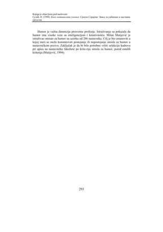 Knjiga je objavljena pod naslovom:
Сузић, Н. (1998). Како мотивисати ученике. Српско Сарајево: Завод за уџбенике и наставна
средства.



     Humor je važna dimenzija prosvetne profesije. Istraživanja su pokazala da
humor ima visoke veze sa inteligencijom i kreativnošću. Milan Matijević je
istraživao smisao za humor na uzorku od 286 nastavnika. Cilj je bio ustanoviti u
kojoj meri se može konstatovati postojanje ili nepostojanje smisla za humor u
nastavničkom pozivu. Zaključak je da bi bilo potrebno vršiti selekciju kadrova
pri upisu na nastavničke fakultete po krite-riju smisla za humor, pored ostalih
kriterija (Matijević, 1994).




                                         293
 