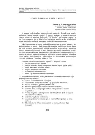 Knjiga je objavljena pod naslovom:
Сузић, Н. (1998). Како мотивисати ученике. Српско Сарајево: Завод за уџбенике и наставна
средства.



                LEGALNI I ILEGALNI HUMOR U NASTAVI


                                                     Legatus est vir bonus peregre missus
                                                      ad mentiendum rei publicae causa.
                                                           Poslanik je dobar čovek poslat u
                                                       tuđinu da bi lagao u interesu države.

    U sistemu profesionalnog osposobljavanja nastavnici do sada nisu prouča-
vali mesto i ulogu humora u nastavi. O humoru u nastavi su saznavali samo na
osnovu iskustva iz vlastitog školovanja. Taj "ilegalni" put humora u nastavi je
bio često osporavan ako je dolazio kao inicijativa učenika, a ako je dolazio od
strane nastavnika ostajao je neproučen, pedagoški nesistematizovan.
    Iako je poznato da su čuveni naučnici i umetnici, da su čuveni stvaraoci po-
kazivali smisao za humor i da je humor bio značajan u njihovom životu, danas
još uvek nemamo sistematična i naučna saznanja o vrednostima i aspektima
humora u vaspitanju i razvoju ličnosti. Isto tako, poznato je da nadareni učenici
pokazuju smisao za humor. Kako saznati i sistematizovati relevantne činjenice o
humoru u nastavi. "O mestu humora u nastavnom procesu možemo saznati na
razne načine: intervjuisanjem, anketiranjem ili sistematskim posmatranjem
različitih subjektata" (Matijević, 1994, str. 25).
    Humor u nastavi ima više svojih "legalnih" i "ilegalnih" izvora:
    – slučajna nastavnikova omaška,
    – ozbiljan nastavnik koji je sam po sebi smešan: izgled, govor, geste,
    – humor podstaknut od strane učenika,
    – usiljena duhovitost nastavnika,
    – stvarna duhovitost nastavnika,
    – humor koji proističe iz nastavnih sadržaja.
 Za analizu humora u nastavi nužno je razmotriti i niz nastavnih situacija koje
pogoduju stvaranju humora:
    1) vicevi u vezi sa nastavnim sadržajem,
    2) veseo i vedar nastup nastavnika koji podržava duhovitost,
    3) mladost nastavnika, generacijska bliskost,
    4) duhovito "provociranje" učenika od strane nastavnika,
    5) nastavnik priča sadržaje u prvom licu: "Razgovaram ja tako sa
        Diogenom..."
    6) pričanje anegdota i zanimljivosti iz privatnog života ljudi na koje se
        odnose nastavni sadržaji,
    7) nastavnikova gluma, pantomima,
    8) izokretanje pojmova i izraza, npr. za planetu Mars upotrebi se izraz
        Marks...,
    9) duhoviti stihovi: "Mala moja dajem ti na znanje, sila masi daje
        ubrzanje",

                                         294
 