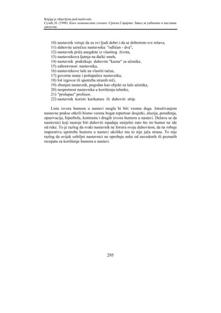 Knjiga je objavljena pod naslovom:
Сузић, Н. (1998). Како мотивисати ученике. Српско Сарајево: Завод за уџбенике и наставна
средства.



    10)   nastavnik veruje da su svi ljudi dobri i da se dobrotom sve rešava,
    11)   duhovite uzrečice nastavnika: "odličan - dva",
    12)   nastavnik priča anegdote iz vlastitog života,
    13)   nastavnikova ljutnja na đački smeh,
    14)   nastavnik praktikuje duhovite "kazne" za učenike,
    15)   zaboravnost nastavnika,
    16)   nastavnikove šale na vlastiti račun,
    17)   govorne mane i poštapalice nastavnika,
    18)   loš izgovor ili upotreba stranih reči,
    19)   zbunjen nastavnik, pogodan kao objekt za šale učenika,
    20)   nespretnost nastavnika u korištenju tehnike,
    21)   "prolupao" profesor,
    22)   nastavnik koristi karikature ili duhoviti strip.

    Lista izvora humora u nastavi mogla bi biti veoma duga. Istraživanjem
nastavne prakse otkrili bismo veoma bogat repertoar dosjetki, aluzija, poređenja,
opservacija, hiperbola, kontrasta i drugih izvora humora u nastavi. Dešava se da
nastavnici koji nastoje biti duhoviti ispadaju smiješni zato što im humor ne ide
od ruke. To je razlog da svaki nastavnik ne forsira svoju duhovitost, da ne robuje
imperativu upotrebe humora u nastavi ukoliko mu to nije jača strana. To nije
razlog da uvijek ozbiljni nastavnici ne oprobaju neke od navedenih ili poznatih
recepata za korištenje humora u nastavi.




                                         295
 