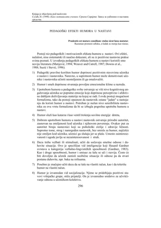 Knjiga je objavljena pod naslovom:
Сузић, Н. (1998). Како мотивисати ученике. Српско Сарајево: Завод за уџбенике и наставна
средства.



                PEDAGOŠKI EFEKTI HUMORA U NASTAVI


                                 Prudentis est mutare consilium: stulus sicut luna mutatur.
                                      Razuman promeni odluku, a ludak se menja kao mesec.



    Postoji niz pedagoških i motivacionih efekata humora u nastavi. Ovi efekti,
nažalost, nisu sistematski ili naučno dokazani, ali su iz pozitivne nastavne prakse
svima poznati. U izvođenju pedagoških efekata humora u nastavi koristili smo
noviju literaturu (Matijević, 1994; Weaver and Catrell, 1987; Downs et al.,
1988; Suzić i Stević, 1996).
1) Pedagoški pravilno korišten humor doprinosi pozitivnim stavovima učenika
   o nastavi i nastavniku. Naravno, u suprotnom humor može demotivisati uče-
   nike i nastavnika učiniti neomiljenim ili ga omalovažiti.
2) Humor i smeh doprinose stvaranju povoljne emocionalne klime u razredu.
3) Upotrebom humora u pedagoške svrhe ostvaruje se viši nivo kognitivnog an-
   gažovanja učenika uz popratne emocije koje doprinose perceptivno i afektiv-
   no dubljem doživljavanju materije na kojoj se radi. I ovde postoji mogućnost
   formalizma, tako da postoji opasnost da nastavnik ostane "jadan" u nastoja-
   nju da koristi humor u nastavi. Potreban je nužan nivo senzibiliteta nastav-
   nika za ovu vrstu formalizma da bi se izbegla pogrešna upotreba humora u
   nastavi.
4) Humor služi kao katarza i kao ventil trošenja suvišne energije deteta,
5) Dobrom upotrebom humora u nastavi nastavnik ostvaruje prirodni autoritet,
   zasnovan na omiljenosti kod učenika i njihovom poverenju. Ovakav put za
   autoritet biraju nastavnici koji su psihološki zrelije i zdravije ličnosti.
   Suprotno tome, strog i namrgođen nastavnik, bez smisla za humor, najčešće
   nije omiljen kod učenika; učenici ga slušaju jer se plaše. Umesto zaintereso-
   vanosti i ugode javlja se nezainteresovanost i strah.
6) Decu treba vežbati ili stimulisati, učiti da uočavaju smešne odnose i du-
   hovite situacije. Ovo je specifičan vid inteligencije koji Hauard Gardner
   svrstava u kategoriju verbalno-lingvističkih sposobnosti (Gardner, 1983).
   Kao i druge sposobnosti, humor i smisao za šalu se uči i razvija. Često će
   biti dovoljno da učenik zamisli neobične situacije ili odnose pa da stvari
   postanu duhovite, npr. baka na rolšuama.
7) Posebno je značajno učiti decu da se šale na vlastiti račun, kao i da tolerišu
   humor na vlastiti račun.
8) Humor je izvanredan vid socijalizacije. Njime se pridobijaju pozitivni sta-
   vovi vršnjačke grupe, stiču prijatelji. On je izvanredno sredstvo za učvršći-
   vanje odnosa u učeničkom kolektivu.

                                          296
 