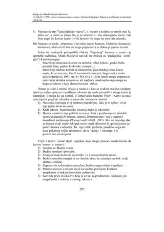 Knjiga je objavljena pod naslovom:
Сузић, Н. (1998). Како мотивисати ученике. Српско Сарајево: Завод за уџбенике и наставна
средства.



9) Nastava ne trpi "kancelarijske viceve", tj. viceve u kojima se smeje onaj ko
   priča vic, a ostali se pitaju šta je tu smešno. U tim situacijama vicevi više
   štete nego što koriste nastavi, više demotivišu nego što motivišu učenike.
10) Nastava se može pripremati i izvoditi putem humora. Duhovite ilustracije,
    karikature, aforizmi ili šale se mogu pripremiti i uz dobru pripremu izvesti.
    Jedan od značajnih pedagoških efekata "ilegalnog" humora u nastavi je
upotreba nadimaka. Milan Matijević navodi niz priloga za "pedagošku zoolo-
giju" i karakterologiju:
    – Izrazi koje nastavnici koriste za učenike: telad, kokoši, guske, buhe,
         paraziti, tuke, gnjide, kreketuše, zunzare...;
    – Izrazi koje učenici koriste za nastavnike: gica, buldog, roda, krava
         sisata, krava muzara, žirafa, terminator, manijak, bogomoljka i tako
         dalje (Matijević, 1994, str. 44-48). Ovi i slični izrazi mogu doprinositi
         motivaciji učenika za nastavu, ali najčešće omalovažavanju onoga na
         koga se odnose i daju demotivacione efekte.
    Humor je silno i moćno oružje u nastavi i, kao sa svakim moćnim oružjem,
njime je nužno oprezno i smišljeno rukovati jer može povrediti i onoga kome je
namenjen i onoga ko ga koristi. U istraživanju humora Viver i Katril su našli
neke tipične poglede učenika na upotrebu humora u nastavi:
    1) Nastavnici uzimaju svoj predmet prepzbiljno. Iako je to njihov život
        nije jedina stvar na svetu.
    2) Kada iskrsne humoristička situacija treba je iskoristiti.
    3) Humor u nastavi nije gubitak vremena. Šala u predavanju će pridobiti
        učeničku pažnju 50 minuta, umesto 20 minuta paž- nje u dugom i
        dosadnom predavanju (Weaver and Cotrell, 1987). Ako ne poseduje dar
        za humor svaki nastavnik ipak može imati sklonosti ili opredeljenost da
        podrži humor u učionici. To nije veliki problem, posebno stoga što
        deca pokazuju večitu spremnost da se raduju i nasmeju i u
        prozaičnim situacijama.

    Viver i Katril izvode deset sugestija koje mogu pomoći nastavnicima da
koriste humor u nastavi:
    1) Smešite se. Budite veseli.
    2) Budite spontani i prirodni:
    3) Smanjite malo kontrolu u razredu. Tu i tamo prekinite rutinu.
    4) Budite sposobni smejati se na vlastiti račun, ne uzimajte sve baš uvek
        smrtno ozbiljno.
    5) Uspostavite neformalnu atmosferu, budite razgovorljivi i opušteni.
    6) Počnite nastavu s nekom misli za taj dan, poezijom, kratkom
        anegdotom ili nekim duhovitim primerom.
    7) Koristite priče ili iskustvo koje je u vezi sa predmetom. Ispričajte, po
        mogućnosti, i nešto iz vlastitog iskustva.


                                         297
 