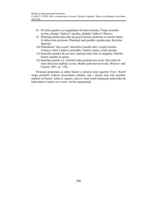 Knjiga je objavljena pod naslovom:
Сузић, Н. (1998). Како мотивисати ученике. Српско Сарајево: Завод за уџбенике и наставна
средства.



    8) Povežite gradivo sa svagdašnjim životom učenika. Čitajte učeničke
        novine, slušajte "njihovu" muziku, gledajte "njihove" filmove.
    9) Planirajte predavanje tako da ga povremeno prekinete sa nekom šalom
        ili duhovitom pričicom. Planirajte mali predah u predavanju. Koristite
        digresije.
    10) Podstaknite "daj-i-uzmi" atmosferu između sebe i svojih učenika.
        Uzmite u obzir i njihove primedbe. Naučite imena svojih učenika.
    11) Zamolite učenike da oni sami ispričaju neku šalu ili anegdotu. Podelite
        humor zajedno sa njima.
    12) Ispričajte poneki vic. Načinite neku neočekivanu stvar. Dozvolite da
        niste obavezno najbolji u tome. Budite jednostavno čovek. (Weaver and
        Cotrell, 1987, str. 170).
   Dvanaest preporuka za dobar humor u učionici koje sugerišu Viver i Katril
mogu poslužiti svakom prosvetnom radniku, čak i onome koji nije posebno
nadaren za humor. Jedno je sigurno, deca će znati ceniti nastojanje nastavnika da
bude duhovit makar on u tome i ne bio najuspešniji.




                                         298
 