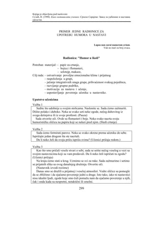 Knjiga je objavljena pod naslovom:
Сузић, Н. (1998). Како мотивисати ученике. Српско Сарајево: Завод за уџбенике и наставна
средства.



                      PRIMER JEDNE RADIONICE ZA
                     UPOTREBU HUMORA U NASTAVI


                                                       Lupus non curat numerum ovium.
                                                               Vuk ne mari za broj ovaca.



                           Radionica: "Humor u školi"

Potreban materijal: – papir za crtanje,
                      – bojice i flomasteri,
                      – selotejp, makaze,
Cilj rada: – ostvarivanje povoljne emocionalne klime i prijatnog
           – raspoloženja u grupi,
           – jačanje integrativnih snaga grupe, prihvaćenost svakog pojedinca,
           – razvijanje grupne podrške,
           – motivacija za nastavu i učenje,
           – uspostavljanje poverenja učenika u nastavnike.

Uputstvo učenicima
Vežba 1
   Sedite što udobnije u svojim stolicama. Naslonite se. Sada ćemo zažmuriti.
Dišite polako i duboko. Neka se svako seti neke zgode, nečeg duhovitog iz
svoga detinjstva ili iz svoje prošlosti. (Pauza)
  Sada otvorite oči. Ovde su flomasteri i boje. Neka svako nacrta svoju
humorističku sličicu na papiru koji se nalazi pred njim. (Sledi crtanje)

Vežba 2
   Sada ćemo formirati parove. Neka se svako okrene prema učeniku do sebe.
Ispričajte jedan drugom šta ste nacrtali.
   Da li neko želi da svoju priču ispriča svima? (Učenici pričaju redom.)

Vežba 3
   Kao što smo pričali vesele stvari o sebi, sada se setite nečeg veselog u vezi sa
svojim nastavnicima koji su vam predavali. Da li neko želi ispričati tu zgodu?
(Učenici pričaju)
   Na kraju ćemo stati u krug. Uzmimo se svi za ruke. Sada zažmurimo i setimo
se prijatnih slika sa ovog današnjeg druženja. Otvorite oči.
   (Nastavnik izvodi reziime)
   Danas smo se družili u prijatnoj i veseloj atmosferi. Vedre sličice su pomogle
da se zbližimo i da ojačamo poverenje jedni u druge. Isto tako, iako ni nastavnici
nisu idealni ljudi, zgode koje smo čuli pomažu nam da ojačamo poverenje u njih,
čak i onda kada su nespretni, netaktični ili smešni.

                                         299
 
