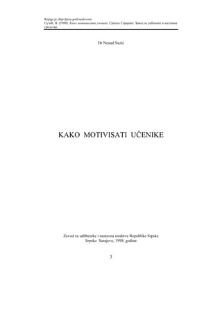 Knjiga je objavljena pod naslovom:
Сузић, Н. (1998). Како мотивисати ученике. Српско Сарајево: Завод за уџбенике и наставна
средства.



                                   Dr Nenad Suzić




         KAKO MOTIVISATI UČENIKE




            Zavod za udžbenike i nastavna sredstva Republike Srpske
                        Srpsko Sarajevo, 1998. godine


                                           3
 