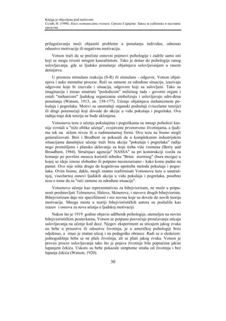 Knjiga je objavljena pod naslovom:
Сузић, Н. (1998). Како мотивисати ученике. Српско Сарајево: Завод за уџбенике и наставна
средства.



prilagoćavanju moći objasniti probleme u ponašanju individue, odnosno
odsustvo motivacije ili negativnu motivaciju.
    Votson traži da se prečiste osnovni pojmovi psihologije i zadrže samo oni
koji se mogu izvesti strogim kauzalitetom. Tako je došao do psihologije ranog
uslovljavanja, gde se ljudsko ponašanje objašnjava uslovljavanjem u ranom
detinjstvu.
     U prostoru stimulans reakcija (S-R) ili stimulans - odgovor, Votson objaš-
njava i neke mentalne procese. Reči su zamene za određene situacije, izazivaju
odgovore koje bi izazvala i situacija, odgovore koji su uslovljeni. Tako su
imaginacija i misao smatrani "posledicom" mišićnog rada - govorni organi i
ostali "mehanizmi" ljudskog organizama simbolizuju i uslovljavaju odre-đena
ponašanja (Watson, 1913, str. 158-177). Učenje objašnjava mehanizmom po-
kušaja i pogrešaka. Motivi su unutrašnji organski podražaji (viscelarne tenzije)
ili drugi poremećaji koji dovode do akcije u vidu pokušaja i pogrešaka. Ova
radnja traje dok tenzija ne bude uklonjena.
    Votsonovu tezu o učenju pokušajima i pogreškama su mnogi psiholozi kas-
nije svrstali u "niže oblike učenja", svojstvene prvenstveno životinjama, a ljudi-
ma tek na nižem nivou ili u rudimentarnoj formi. Ovu tezu ne bismo mogli
generalizovati. Beri i Brodbent su pokazali da u kompleksnim industrijskim
situacijama današnjice učenje traži brzu akciju "pokušaja i pogrešaka" radije
nego promišljeno i plansko delovanje za koje treba više vremena (Berry and
Broadbent, 1984). Stručnjaci agencije" NASSA" su pri konstrukciji vozila za
kretanje po površini meseca koristili tehniku "Brain storming" (bura mozga) u
kojoj se ideje iznose slobodno ili potpuno necenzurisano - kako kome padne na
pamet. Ovo nije ništa drugo do kognitivna upotreba metoda pokušaja i pogre-
šaka. Ovim bismo, dakle, mogli znatno reafirmisati Votsonovu tezu o unutraš-
njoj, viscelarnoj osnovi ljudskih akcija u vidu pokušaja i pogrešaka, posebno
tezu o tome da su "reči zamene za određene situacije".
    Votsonovo učenje kao reprezentativno za bihejviorizam, ne može u potpu-
nosti predstavljati Tolmenove, Halove, Skinerove, i stavove drugih bihejviorista.
Bihejviorizam daje niz specifičnosti i niz novina koje su dovele do novih teorija
motivacije. Mnoga mesta u teoriji bihejviorističkih autora su poslužila kao
izazov i osnova za nova učenja o ljudskoj motivaciji.
    Nakon što je 1919. godine objavio udžbenik psihologije, utemeljen na novim
bihejviorističkim postavkama, Votson se potpuno posvećuje proučavanju uticaja
uslovljavanja na učenje kod dece. Njegov eksperiment sa uticajem jakog zvuka
na bebe u prisustvu ili odsustvu životinja, je u američkoj psihologiji brzo
odjeknuo, a imao je znatan uticaj i na pedagoške obrasce. Radi se o sledećem:
jednogodišnja beba se ne plaši životinja, ali se plaši jakog zvuka. Votson je
proveo proces uslovljavanja tako što je pojava životinje bila popraćena jakim
lupanjem čekića. Uskoro su bebe pokazale simptome straha od životinja i bez
lupanja čekića (Watson, 1920).

                                          30
 