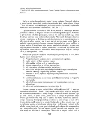 Knjiga je objavljena pod naslovom:
Сузић, Н. (1998). Како мотивисати ученике. Српско Сарајево: Завод за уџбенике и наставна
средства.




    Način na koji se humor koristi u nastavi je vrlo značajan. Nastavnik nikad ne
bi smeo koristiti humor koji omalovažava učenike, koji vređa njihovu ličnost.
"Takva šala može u tren oka iskopati jaz između publike i predavača koji se više
uopšte neće moći premostiti" (Zvonarević, 1962, str. 112).
     Upotreba humora u nastavi ne sme da se pretvori u takmičenje. Pričanje
jedne šale u odnosu na druge ne sme biti shvaćeno kao pobeda i poraz. Neke šale
su prvenstveno sofistički postavljene, tako da pre izazivaju osmeh nego smeh,
dok druge izazivaju suze u očima i buru smeha. Ako učenik doživljava šalu kao
pobedu i poraz može se desiti da se oseća deprimirano jer procenjuje da njegove
šale nisu dovoljno vredne i da će pre izazvati porugu nego smeh. Tako se
socijalni karakter upotrebe humora u nastavi ispostavlja kao važan problem za
stručnu analizu. U teoriji nam nisu poznati specijalizovani radovi na ovu temu
ali je to prostor zahvalan za buduća istraživanja. Ako učenik ispriča šalu koja
nije uspešna, nastavnik mora priskočiti u pomoć napomenom da je to zanimlji-
vo, da je lepo ispričano, i slično.
    Postoji niz "jezičkih" mudrosti o korištenju ili pričanju šale ili vica. Ovde
dajemo "deset zlatnih pravila":
    1) Procenite situaciju u odnosu na vic koji nameravate ispričati,
    2) budite u temi - pričajte tematske viceve,
    3) šaljiv sadržaj pričajte uvek sa zadovoljstvom,
    4) poznate viceve nikad ne pričajte u prvom licu,
    5) šali koju pričate nikada se nemojte smejati prvi,
    6) priču ili vic pričajte onim jezikom i govorom koji odgo-vara radnji uz
        upotrebu lokalnog i nepravilnog govora u žargonu,
    7) potrudite se da vic popratite odgovarajućom pantomimom (odsustvom
        pantomime),
    8) koristite se aluzijama na već ranije upotrebljene viceve koji su "uspeli" u
        tom razredu,
    9) šale o kolegama nastavnicima moraju biti bezazlene i prvenstveno
        afirmativne,
    10) šale o sebi koristite sa merom i ne ponavljajte ih.
     Humor u nastavi se može koristiti i kao "didaktički materijal". U pomenu-
tom našem radu (Suzić i Stević, 1996) smo koristili šaljivi strip kao pedagoški
trik da bismo učenike uveli u "učenje učenja". Svake dve stranice otvorene knji-
ge, leva i desna, su jedna celina, jedna lekcija o učenju. U podnožju obeju
stranica je humoristički strip koji se odnosi na školu, nastavnike, učenike i
učenje. Na desnoj strani je pesma koja se odnosi na temu o kojoj se radi, a leva
stranica knjige sadrži uputstva za učenje. Na taj način se deca u ovom radu vode
ka vežbanju učenja, od uređivanja radnog stola i podešavanja svetlosti, preko
tehnika brzog čitanja ,do brzog pamćenja i rada sa brojkama, do samoocenjiva-
nja i samovrednovanja. Deca su "na prvi pogled" zavolela ovaj materijal i vež-
bala učenje uz ležernost i zadovoljstvo. Nastavnik bi mogao kreirati ovakve

                                         302
 
