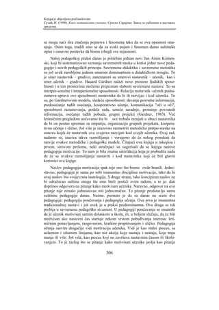 Knjiga je objavljena pod naslovom:
Сузић, Н. (1998). Како мотивисати ученике. Српско Сарајево: Завод за уџбенике и наставна
средства.



se mogu naći šira značenja pojmova i fenomena tako da se ova opasnost sma-
njuje. Osim toga, trudili smo se da za svaki pojam i fenomen damo suštinske
opise i osnovne postavke da bismo izbegli sve nejasnosti.
     Našoj pedagoškoj praksi danas je potreban jednan novi Jan Amos Komen-
ski, koji bi sistematizovao saznanja savremenih nauka u korist jedne nove peda-
gogije i novih pedagoških principa. Savremena didaktika i savremene metodike
su još uvek zarobljene jednim smerom dominantnim u didaktičkom trouglu. To
je smer nastavnik – gradivo; zanemareni su smerovi nastavnik – učenik, kao i
smer učenik – gradivo. Hauard Gardner nalazi nove prostore ljudskih sposo-
bnosti i u tim prostorima možemo prepoznati slabosti savremene nastave. To su
interper-sonalne i intrapersonalne sposobnosti. Relacija nastavnik -učenik podra-
zumeva upravo ove sposobnosti nastavnika da bi ih razvijao i kod učenika. To
su, po Gardnerovom modelu, sledeće sposobnosti: davanje povratne informacije,
predosećanje tuđih osećanja, kooperativno učenje, komunikacija "oči u oči",
sposobnost razumevanja, podela rada, umeće saradnje, primanje povratnih
informacija, osećanje tuđih pobuda, grupni projekti (Gardner, 1983). Već
letimičnim pregledom uočavamo šta bi sve trebalo menjati u obuci nastavnika
da bi on postao spreman za empatiju, organizaciju grupnih projekata, koopera-
tivno učenje i slično. Još više je izazovno razmotriti metodičke pretpo-stavke na
osnovu kojih će nastavnik ova svojstva razvijati kod svojih učenika. Ovaj rad,
nadamo se, izaziva takva razmišljanja i verujemo da će nekog ponukati da
razvije ovakve metodičke i pedagoške modele. Čitajući ovu knjigu u rukopisu i
prvom, sirovom prelomu, neki stručnjaci su sugerisali da se knjiga nazove
pedagogija motivacije. To nam je bila znatna satisfakcija koja je probudila nadu
da će se ovakva razmišljanja nastaviti i kod nastavnika koji će biti glavni
korisnici ove knjige.
    Naslov pedagogija motivacije ipak nije ono što bismo ovde branili. Jedno-
stavno, pedagogija je sama po sebi imanentno disciplina motivacije, tako da bi
ovaj naslov bio svojevrsna tautologija. S druge strane, tako koncipiran naslov ne
bi odražavao suštinu onoga šta smo hteli postići ovim radom, a to je: dati
doprinos odgovoru na pitanje kako motivisati učenike. Naravno, odgovor na ovo
pitanje nije nimalo jednostavan niti jednoznačan. To pitanje predstavlja samu
suštinnu pedagogije danas. Naime, poznato je da su danas na sceni dve
pedagogije: pedagogija poučavanja i pedagogija učenja. Ova prva je imanentna
tradicionalnoj nastavi i još uvek je u praksi predominantna. Ova druga se tek
probija u savremenu pedagošku stvarnost. U pedagogiji poučavanja se smatralo
da je učenik motivisan samim dolaskom u školu, ili, u boljem slučaju, da će biti
motivisan ako nastavni čas startuje nekom vrstom pobuđivanja interesa: leti-
mičnim ponavljanjem, razgovorom, kratkim propitivanjem i slično. Pedagogija
učenja sasvim drugačije vidi motivaciju učenika. Vidi je kao stalni proces, sa
uzlaznim i silaznim linijama, kao niz akcija koje nastaju i nestaju, koje traju
manje ili više. Još više, kao proces koji ne završava nastavnim časom ili školo-
vanjem. To je razlog što se pitanje kako motivisati učenike javlja kao pitanje

                                         306
 
