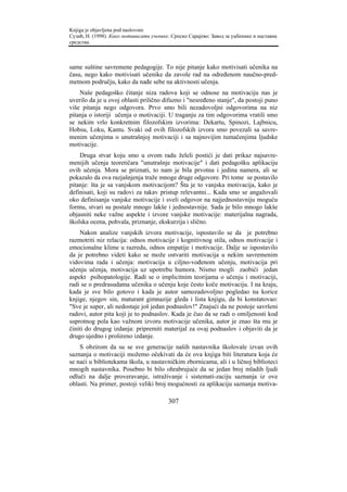 Knjiga je objavljena pod naslovom:
Сузић, Н. (1998). Како мотивисати ученике. Српско Сарајево: Завод за уџбенике и наставна
средства.



same suštine savremene pedagogije. To nije pitanje kako motivisati učenika na
času, nego kako motivisati učenike da zavole rad na određenom naučno-pred-
metnom području, kako da nađe sebe na aktivnosti učenja.
    Naše pedagoško čitanje niza radova koji se odnose na motivaciju nas je
uverilo da je u ovoj oblasti prilično difuzno i "nesređeno stanje", da postoji puno
više pitanja nego odgovora. Prvo smo bili nezadovoljni odgovorima na niz
pitanja o istoriji učenja o motivaciji. U traganju za tim odgovorima vratili smo
se nekim vrlo konkretnim filozofskim izvorima: Dekartu, Spinozi, Lajbnicu,
Hobsu, Loku, Kantu. Svaki od ovih filozofskih izvora smo povezali sa savre-
menim učenjima o unutrašnjoj motivaciji i sa najnovijim tumačenjima ljudske
motivacije.
    Druga stvar koju smo u ovom radu želeli postići je dati prikaz najsavre-
menijih učenja teoretičara "unutrašnje motivacije" i dati pedagošku aplikaciju
ovih učenja. Mora se priznati, to nam je bila prvotna i jedina namera, ali se
pokazalo da ova razjašnjenja traže mnoge druge odgovore. Pri tome se postavilo
pitanje: šta je sa vanjskom motivacijom? Šta je to vanjska motivacija, kako je
definisati, koji su radovi za takav pristup relevantni... Kada smo se angažovali
oko definisanja vanjske motivacije i sveli odgovor na najjednostavniju moguću
formu, stvari su postale mnogo lakše i jednostavnije. Sada je bilo mnogo lakše
objasniti neke važne aspekte i izvore vanjske motivacije: materijalna nagrada,
školska ocena, pohvala, priznanje, ekskurzija i slično.
    Nakon analize vanjskih izvora motivacije, ispostavilo se da je potrebno
razmotriti niz relacija: odnos motivacije i kognitivnog stila, odnos motivacije i
emocionalne klime u razredu, odnos empatije i motivacije. Dalje se ispostavilo
da je potrebno videti kako se može ostvariti motivacija u nekim savremenim
vidovima rada i učenja: motivacija u ciljno-vođenom učenju, motivacija pri
učenju učenja, motivacija uz upotrebu humora. Nismo mogli zaobići jedan
aspekt psihopatologije. Radi se o implicitnim teorijama o učenju i motivaciji,
radi se o predrasudama učenika o učenju koje često koče motivaciju. I na kraju,
kada je sve bilo gotovo i kada je autor samozadovoljno pogledao na korice
knjige, njegov sin, maturant gimnazije gleda i lista knjigu, da bi konstatovao:
"Sve je super, ali nedostaje još jedan podnaslov!" Znajući da ne postoje savršeni
radovi, autor pita koji je to podnaslov. Kada je čuo da se radi o omiljenosti kod
suprotnog pola kao važnom izvoru motivacije učenika, autor je znao šta mu je
činiti do drugog izdanja: pripremiti materijal za ovaj podnaslov i objaviti da je
drugo ujedno i prošireno izdanje.
    S obzirom da su se sve generacije naših nastavnika školovale izvan ovih
saznanja o motivaciji možemo očekivati da će ova knjiga biti literatura koja će
se naći u bibliotekama škola, u nastavničkim zbornicama, ali i u ličnoj biblioteci
mnogih nastavnika. Posebno bi bilo ohrabrujuće da se jedan broj mladih ljudi
odluči na dalje proveravanje, istraživanje i sistemati-zaciju saznanja iz ove
oblasti. Na primer, postoji veliki broj mogućnosti za aplikaciju saznanja motiva-

                                         307
 