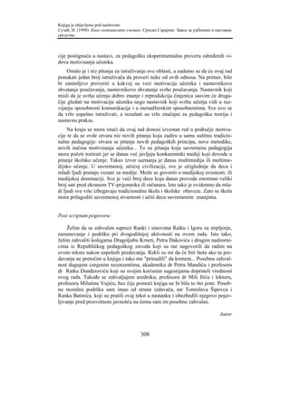 Knjiga je objavljena pod naslovom:
Сузић, Н. (1998). Како мотивисати ученике. Српско Сарајево: Завод за уџбенике и наставна
средства.



cije postignuća u nastavi, za pedagošku eksperimentalnu proveru određenih vi-
dova motivisanja učenika.
     Ostalo je i niz pitanja za istraživanje ove oblasti, a nadamo se da će ovaj rad
ponukati jedan broj istraživača da proveri neke od ovih odnosa. Na primer, bilo
bi zanimljivo proveriti u kakvoj su vezi motivacija učenika i nastavnikovo
shvatanje poučavanja, nastavnikovo shvatanje svrhe poučavanja. Nastavnik koji
misli da je svrha učenja dobro znanje i reprodukcija činjenica sasvim će druga-
čije gledati na motivaciju učenika nego nastavnik koji svrhu učenja vidi u raz-
vijanju sposobnosti komunikacije i u menadžerskim sposobnostima. Sve ovo se
da vrlo uspešno istraživati, a rezultati su vrlo značajni za pedagošku teoriju i
nastavnu praksu.
     Na kraju se mora istaći da ovaj rad donosi izvestan red u područje motiva-
cije te da se ovde otvara niz novih pitanja koja zadiru u samu suštinu tradicio-
nalne pedagogije: otvara se pitanje novih pedagoških principa, nove metodike,
novih načina motivisanja učenika... To su pitanja koja savremena pedagogija
mora početi tretirati jer se danas već javljaju konkurentski mediji koji dovode u
pitanje školsko učenje. Takav izvor saznanja je danas multimedija ili multime-
dijsko učenje. U savremenoj, učećoj civilizaciji, sve je očiglednije da deca i
mladi ljudi postaju vezani za medije. Može se govoriti o medijskoj ovisnosti, ili
medijskoj dominaciji. Sve je veći broj dece koja danas provode enormno veliki
broj sati pred ekranom TV-prijemnika ili računara. Isto tako je evidentno da mla-
di ljudi sve više izbegavaju tradicionalnu školu i školske obaveze. Zato se škola
mora prilagoditi savremenoj stvarnosti i učiti decu savremenim znanjima.


Post scriptum pogovoru:

     Želim da se zahvalim supruzi Ranki i sinovima Ratku i Igoru za strpljenje,
razumevanje i podršku pri dvogodišnjoj aktivnosti na ovom radu. Isto tako,
želim zahvaliti kolegama Dragoljubu Krneti, Petru Đakoviću i drugim nadzorni-
cima iz Republičkog pedagoškog zavoda koji su me nagovorili da radim na
ovom tekstu nakon uspešnih predavanja. Rekli su mi da će biti šteta ako ta pre-
davanja ne pretočim u knjigu i tako me "prinudili" da krenem... Posebnu zahval-
nost dugujem cenjenim recenzentima, akademiku dr Petru Mandiću i profesoru
dr Ratku Dunđeroviću koji su svojim korisnim sugestijama doprineli vrednosti
ovog rada. Takođe se zahvaljujem uredniku, profesoru dr Mili Iliću i lektoru,
profesoru Milutinu Vujiću, bez čije pomoći knjiga ne bi bila to što jeste. Poseb-
nu moralnu podršku sam imao od strane izdavača, mr Tomislava Šipovca i
Ranka Batinića, koji su pratili ovaj tekst u nastanku i obezbedili njegovo pojav-
ljivanje pred prosvetnom javnošću na čemu sam im posebno zahvalan.

                                                                                  Autor


                                         308
 