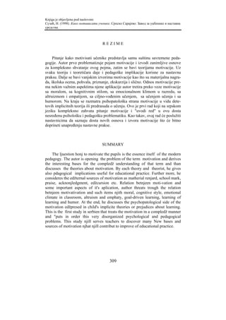 Knjiga je objavljena pod naslovom:
Сузић, Н. (1998). Како мотивисати ученике. Српско Сарајево: Завод за уџбенике и наставна
средства.



                                     REZIME


     Pitanje kako motivisati učenike predstavlja samu suštinu savremene peda-
gogije. Autor prvo problematizuje pojam motivacije i izvodi zanimljive osnove
za kompleksno shvatanje ovog pojma, zatim se bavi teorijama motivacije. Uz
svaku teoriju i teoretičara daje i pedagoške implikacije korisne za nastavnu
praksu. Dalje se bavi vanjskim izvorima motivacije kao što su materijalna nagra-
da, školska ocena, pohvala, priznanje, ekskurzija i slično. Odnos motivacije pre-
ma nekim važnim aspektima njene aplikacije autor tretira preko veze motivacije
sa moralom, sa kognitivnim stilom, sa emocionalnom klimom u razredu, sa
altruizmom i empatijom, sa ciljno-vođenim učenjem, sa učenjem učenja i sa
humorom. Na kraju se razmatra psihopatološka strana motivacije u vidu dete-
tovih implicitnih teorija ili predrasuda o učenju. Ovo je prvi rad koji na srpskom
jeziku kompleksno zahvata pitanje motivacije i "uvodi red" u ovu dosta
nesređenu psihološku i pedagošku problematiku. Kao takav, ovaj rad će poslužiti
nastavnicima da saznaju dosta novih osnova i izvora motivacije što će bitno
doprineti unapređenju nastavne prakse.



                                     SUMMARY

    The ljuestion honj to motivate the pupils is the essence itself of the modern
pedagogy. The autor is opening the problem of the term motivation and derives
the interesting bases for the compledž understanding of that term and than
discusses the theories about motivation. By each theory and theorist, he gives
also pdagogical implications useful for educational practice. Further more, he
consideres the edžternal sources of motivation as matherial renjard, school mark,
praise, acknonjledgment, edžcursion etc. Relation betnjeen moti-vation and
some important aspects of it's aplication, author threats trough the relation
betnjeen motivativation and such items njith moral, cognitive style, emotional
climate in classroom, altruism and emphaty, goal-driven learning, learning of
learning and humor. At the end, he discusses the psychopatological side of the
motivation edžpresed in child's implicite theories or prejudices about learning.
This is the first study in serbien that treats the motivation in a compledž manner
and "puts in order this very disorganized psychological and pedagogical
problems. This study njill serves teachers to discover many New bases and
sources of motivation njhat njill contribut to improve of educational practice.




                                         309
 
