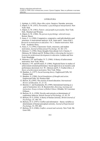 Knjiga je objavljena pod naslovom:
Сузић, Н. (1998). Како мотивисати ученике. Српско Сарајево: Завод за уџбенике и наставна
средства.



                                   LITERATURA

1. Ajnštajn, A. (1955). Moja slika svijeta. Sarajevo: Narodna prosvjeta.
2. Allport. G. W. (1937). Personality: a psychological interpretation. New
   York: Holt.
3. Allport, G. W. (1961). Pattern and gronjth in personality. New York:
   Holt, Rinehart and Winston.
4. Allport, G. W. (1968). The person in psychology: selected essays.
   Boston: Bacon.
5. Ames, C. A. (1984). Competetive, cooperative, and individualistic goal
   structures: A motivational analysys. In R. Ames and C. Ames (Eds.),
  Research on motivation in education: Vol. 1. Student motivation. New
  York: Academic Press.
6. Ames, C, A. (1992). Classrooms: Goals, strucrures, and student
   motivation. Journal of Educational Psychology, 84, 261–271.
7. Atkinson. T. (1996). Home thoughts from abroad. In G. Claxton, T.
   Atkinson, M. Osborn and M. Wallace (Eds.), Liberating the learners –
   Lessons for professional development in education. London and New
   York: Routledge.
8. Atkinson, J. W. and Feather, N. T. (1966). A theory of achievement
   motivation. New York: Wiley.
9. Atkinson, J. W. and O'Connor, P. (1966). Neglected factor in studies of
   achievement-oriented performance: Social approval as an incentive and
   performance decrement. In J. W. Atkinson and N. T. Feather (Eds.), A
   theory of achievement motivation. New York: Wiley.
10. Bandura, A. (1977). Social learning theory. Englewood Cliffs, NJ:
    Prentice Hall.
11. Bandura, A. (1986). Social foundations of thought and action.
    Englewood Cliffs, NJ: Prentice Hall.
12. Barrow, R. (1995). The erosion of moral education. International
    Review of Education, 41, 21–32.
13. Bereiter, C. and Scardamalia, M. (1989). International learning as a
     goal of instruction. In L. B. Resnick (Ed.), Knowing, learning and
    instruction: Essays in honor of Robert Glaser. Hilsdale, NJ: Lawrence
    Erlbaum.
14. Berlyne, D. A. (1950). Novelty and curiosity as determinants of
    exploratory behavior. British Journal of Psychology, 41, 45–79.
15. Berlyne, D. E. (1954). A theory of human curiosity. British Journal of
    Psychology, 45, 180–191.
16. Berlyne, D. E. (1957). Conflict and information – theory variables as
    determinants of human perceptual curiosity. Journal of Experimental
    Psychology, 53, 399–404.
17. Berlyne, D. E. (1960). Conflict, arousal and curiosity. New York: Mc
    Graw Hill.

                                         311
 
