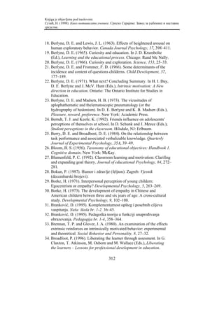 Knjiga je objavljena pod naslovom:
Сузић, Н. (1998). Како мотивисати ученике. Српско Сарајево: Завод за уџбенике и наставна
средства.



18. Berlyne, D. E. and Lewis, J. L. (1963). Effects of heightened arousal on
    human exploratory behavior. Canada Journal Psychology, 17, 398–411.
19. Berlyne, D. E. (1965). Curiosity and education. In J. D. Krumboltz
    (Ed.), Learning and the educational process. Chicago: Rand Mc Nally.
20. Berlyne, D. E. (1966). Curiosity and exploration. Science, 153, 25–33.
21. Berlyne, D. E. and Frommer, F. D. (1966). Some determinants of the
    incidence and content of questions childerns. Child Development, 37,
    177–189.
22. Berlyne, D. E. (1971). What next? Concluding Summary. In H. I. Day,
    D. E. Berlyne and J. McV. Hunt (Eds.), Intrinsic motivation: A New
    direction in education. Ontario: The Ontario Institute for Studies in
    Education.
23. Berlyne, D. E. and Madsen, H. B. (1973). The vicusitudes of
    aplophathematic and thelematoscopic pneumatology (or the
    hydrography of hedonism). In D. E. Berlyne and K. B. Madsen (Eds.),
    Pleasure, reward, preference. New York: Academic Press.
24. Berndt, T. J. and Keefe, K. (1992). Friends influence on adolescents'
    perceptions of thenselves at school. In D. Schunk and J. Meece (Eds.),
    Student perceptions in the classroom. Hilsdale, NJ: Erlbaum.
25. Berry, D. E. and Broadbent, D. E. (1984). On the relationship between
    task performance and associated verbalizable knowledge. Quarterly
    Journal of Experimental Psychology, 35A, 39–49.
26. Bloom, B. S. (1956). Taxonomy of educational objectives: Handbook 1.
    Cognitive domain. New York: McKay.
27. Blumenfeld, P. C. (1992). Classroom learning and motivation: Clarifing
    and expanding goal theory. Journal of educational Psychology, 84, 272–
    281.
28. Bokun, P. (1987). Humor i zdravlje (feljton). Zagreb: Vjesnik
    (decembarski brojevi).
29. Borke, H. (1971). Interpersonal perception of young childern:
    Egocentrism or empathy? Developmental Psychology, 5, 263–269.
30. Borke, H. (1973). The development of empathy in Chinese and
    American childern betwen three and six jears of age: A cross-cultural
    study. Developmental Psychology, 9, 102–108.
31. Branković, D. (1995). Komplementarnost opšteg i posebnih ciljeva
    vaspitanja. Naša škola br. 1-2. 36–45.
32. Branković, D. (1995). Pedagoška teorija u funkciji unapređivanja
    obrazovanja. Pedagogija br. 1-4, 358–364.
33. Brennan, T. P. and Glover, J. A. (1980). An examination of the effects
    extrinsic reinforces on intrinsically motivated behavior: experimental
    and theoretical. Social Behavior and Personality, 8, 27–32.
34. Broadfoot, P. (1996). Liberating the learner through assesment. In G.
    Claxton, T. Atkinson, M. Osborn and M. Wallace (Eds.), Liberating
    the learners – Lessons for professional development in education.

                                         312
 