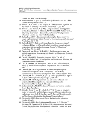 Knjiga je objavljena pod naslovom:
Сузић, Н. (1998). Како мотивисати ученике. Српско Сарајево: Завод за уџбенике и наставна
средства.



    London and New York: Routledge.
35. Bronfenbrenner, U. (1971). Two worlds of childhood USA and USSR.
    London: George Allen-Unwin Ltd.
36. Brown, J. S., Collins, A. and Duguid, P. (1989). Situated cognition and
    the culture of learning. Educational Researcher, 18, 32–42.
37. Brown, L. and Dobson, A. (1996). Using dissonance finding grit the
    oyster. In G. Claxton, T. Atkinson, M. Osborn and M. Wallace (Eds.),
    Liberating the learners – Lessons for professional development in
    education. London and New York: Routledge.
38. Butler, R. A. (1953). Discrimination learning by rhesus mokeys to
    visual-exploration motivation. Journal of Comparative and Phsiological
    Psychology, 46, 95–98.
39. Butler, R. (1987). Task-involving and ego-involving properties of
    evaluation: Effects of different feedback conditions on motivational
    perceptions, interest, and performance. Journal of Educational
    Psychology, 79, 474–482.
40. Cameron, J. and Pierce, W. D. (1994). Reinforcement, reward and
    intrinsic motivation: A meta-analysis. Rewiev of Educational Research,
    64, 363–423.
41. Carroll, J. B. (1976). Promoting language skills: The role of
    instruction. In D. Klahr (Ed.), Cognition and instruction. Hillsdale, NJ:
    Lowrenca Erlbaum Associated.
42. Ceci, S. J. (1990). On intelligence... more or less: A bio-ecological
    theory of intellectual development. Englewood Cliffs, NJ: Prentice
    Hall.
43. Chandler, M. (1972). Egocentrism in normal and pathological
    childhood development. In W. Hartup and J. DeWitt (Eds.),
    Determinants of behavioral development. New York: Academic Press.
44. Chandler, M. and Greenspan, S. (1972). Ersatz egocentrism: A reply to
    H. Borke. Developmental Psychology, 7, 104–106.
45. Chandler, M. (1973). Egocentrism and anti-social behavior: The
    assessment and training of social perspective taking skills.
    Developmental Psychology, 9, 326–332.
46. Csikszentmihalyi, M. (1975). Beyond boredom and anxiety. London:
    Jossey-Bass Publishers.
47. Chiu, C., Hong, Y. and Dweck, C. S. (1994). Toward an integrative
    model of personality and intelligence: a general framework and some
    preliminary steps. In R. J. Sternberg and P. Ruzgis (Eds.), Personality
    and Intelligence. Cambridge: Cambridge University Press.
48. Claxton, G. (1990). Teaching to learn: A direction for education.
    London: Cassell.
49. Claxton, G. (1996). Implicit theories of learning. In G. Claxton, T.
    Atkinson, M. Osborn and M. Wallace (Eds.), Liberating the learners –
    Lessons for professional development in education. London and New

                                         313
 