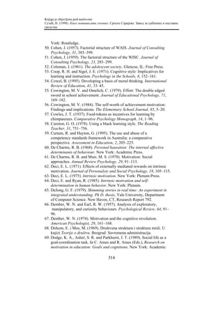 Knjiga je objavljena pod naslovom:
Сузић, Н. (1998). Како мотивисати ученике. Српско Сарајево: Завод за уџбенике и наставна
средства.



    York: Routledge.
50. Cohen, J. (1957). Factorial structure of WAIS. Journal of Consulting
    Psychology, 31, 383–399.
51. Cohen, J. (1959). The factorial structure of the WISC. Journal of
    Consulting Psychology, 23, 285–299.
52. Coleman, J. (1961). The adolescent society. Glencoe, IL: Free Press.
53. Coop, R. H. and Sigel, J. E. (1971). Cognitive style: Implicatives for
    learning and instruction. Psychology in the Schools, 8, 152–161.
54. Cowel, B. (1995). Developing a basis of moral thinking. International
    Review of Education, 41, 33–45.
55. Cowington, M. V. and Omelich, C. (1979). Effort: The double edged
    sword in school achievement. Journal of Educational Psychology, 71,
    169–182.
56. Cowington, M. V. (1984). The self-worth of achievement motivation:
    Findings and implications. The Elementary School Journal, 85, 5–20.
57. Cowles, J. T. (1937). Food-tokens as incentives for learning by
    chimpanzees. Comparative Psychology Monograph, 14, 1–96.
58. Cureton, G. O. (1978). Using a black learning style. The Reading
    Teacher, 31, 751–756.
59. Curtain, R. and Hayton, G. (1995). The use and abuse of a
    competency standards framework in Australia: a comparative
    perspective. Assessment in Education, 2, 205–225.
60. De Charms, R. B. (1968). Personal kausation: The internal affective
    determinants of behaviour. New York: Academic Press.
61. De Charms, R. B. and Muir, M. S. (1978). Motivation: Social
    approaches. Annual Review Psychology, 29, 91–113.
62. Deci, E. L. (1971). Effects of externally mediated rewards on intrinsic
    motivation. Journal of Personalyty and Social Psychology, 18, 105–115.
63. Deci, E. L. (1975). Intrinsic motivation. New York: Plenum Press.
64. Deci, E. and Ryan, R. (1985). Intrinsic motivation and self-
    determination in human behavior. New York: Plenum.
65. DeJong, G. F. (1979). Skimming stories in real time: An experiment in
    integrated understanding. Ph D. thesis, Yale University, Department
    of Computer Science. New Haven, CT, Research Report 792.
66. Dember, W. N. and Earl, R. W. (1957). Analysis of exploratory,
     manipulatory, and curiosity behaviours. Psychological Review, 64, 91–
    96.
67. Dember, W. N. (1974). Motivation and the cognitive revolution.
    American Psychologist, 29, 161–168.
68. Dirkem, E. i Mos, M. (1969). Društvena struktura i struktura misli. U
    knjizi Teorije o društvu. Beograd: Savremena administracija.
69. Dodge, K. A., Asher, S. R. and Parkhurst, J. T. (1989). Social life as a
    goal-coordination task. In C. Ames and R. Ames (Eds.), Research on
    motivation in education: Goals and cognitions. New York: Academic

                                         314
 