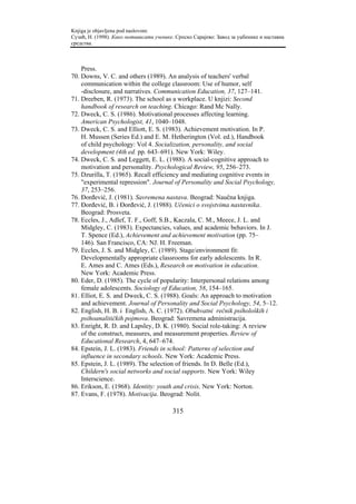 Knjiga je objavljena pod naslovom:
Сузић, Н. (1998). Како мотивисати ученике. Српско Сарајево: Завод за уџбенике и наставна
средства.



    Press.
70. Downs, V. C. and others (1989). An analysis of teachers' verbal
    communication within the college classroom: Use of humor, self
    -disclosure, and narratives. Communication Education, 37, 127–141.
71. Dreeben, R. (1973). The school as a workplace. U knjizi: Second
    handbook of research on teaching. Chicago: Rand Mc Nally.
72. Dweck, C. S. (1986). Motivational processes affecting learning.
    American Psychologist, 41, 1040–1048.
73. Dweck, C. S. and Elliott, E. S. (1983). Achievement motivation. In P.
    H. Mussen (Series Ed.) and E. M. Hetherington (Vol. ed.), Handbook
    of child psychology: Vol 4. Socialization, personality, and social
    development (4th ed. pp. 643–691). New York: Wiley.
74. Dweck, C. S. and Leggett, E. L. (1988). A social-cognitive approach to
    motivation and personality. Psychological Review, 95, 256–273.
75. Dzurilla, T. (1965). Recall efficiency and mediating cognitive events in
    "experimental repression". Journal of Personality and Social Psychology,
    37, 253–256.
76. Đorđević, J. (1981). Savremena nastava. Beograd: Naučna knjiga.
77. Đorđević, B. i Đorđević, J. (1988). Učenici o svojstvima nastavnika.
    Beograd: Prosveta.
78. Eccles, J., Adlef, T. F., Goff, S.B., Kaczala, C. M., Meece, J. L. and
    Midgley, C. (1983). Expectancies, values, and academic behaviors. In J.
    T. Spence (Ed.), Achievement and achievement motivation (pp. 75–
    146). San Francisco, CA: NJ. H. Freeman.
79. Eccles, J. S. and Midgley, C. (1989). Stage/environment fit:
    Developmentally appropriate classrooms for early adolescents. In R.
    E. Ames and C. Ames (Eds.), Research on motivation in education.
    New York: Academic Press.
80. Eder, D. (1985). The cycle of popularity: Interpersonal relations among
    female adolescents. Sociology of Education, 58, 154–165.
81. Elliot, E. S. and Dweck, C. S. (1988). Goals: An approach to motivation
    and achievement. Journal of Personality and Social Psychology, 54, 5–12.
82. English, H. B. i English, A. C. (1972). Obuhvatni rečnik psiholoških i
    psihoanalitičkih pojmova. Beograd: Savremena administracija.
83. Enright, R. D. and Lapsley, D. K. (1980). Social role-taking: A review
    of the construct, measures, and measurement properties. Review of
    Educational Research, 4, 647–674.
84. Epstein, J. L. (1983). Friends in school: Patterns of selection and
    influence in secondary schools. New York: Academic Press.
85. Epstein, J. L. (1989). The selection of friends. In D. Belle (Ed.),
    Childern's social networks and social supports. New York: Wiley
    Interscience.
86. Erikson, E. (1968). Identity: youth and crisis. New York: Norton.
87. Evans, F. (1978). Motivacija. Beograd: Nolit.

                                         315
 