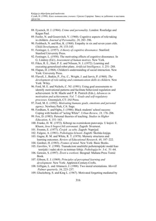 Knjiga je objavljena pod naslovom:
Сузић, Н. (1998). Како мотивисати ученике. Српско Сарајево: Завод за уџбенике и наставна
средства.



88. Eysenck, H. J. (1964). Crime and personality. London: Routledge and
    Kegan Paul.
89. Feefer, N. and Gourevitch, V. (1960). Cognitive aspects of role-taking
    in childern. Journal of Personality, 28, 283–396.
90. Feshbach, N. and Roe, K. (1968). Empathy in six and seven years olds.
    Child Development, 39, 133-145.
91. Festinger, L. (1957). A theory of cognitive dissonance. Stanford:
    Stanford University Press.
92. Festinger, L. (1958). The motivating effects of cognitive dissonance. In
    G. Lindzey (Ed.), Assessment of human motives. New York.
93. Fikes, R. E., Hart, P. E. and Nilsson, N. J. (1972). Learning and
    executing generalized robot plans. Artificial Intelligence, 3, 251–288.
94. Flapan, D. (1968). Childern's understanding of social interaction. New
    York: University Press.
95. Flavell, J., Butkin, P., Fry, C., Wright, J. and Jarvis, P. (1968). The
    development of role-taking and communication skills in childern. New
    York: Wiley.
96. Ford, M. E. and Nichols, C. NJ. (1991). Using goal assessments to
    identify motivational patterns and facilitate behavioral regulation and
    achievement. In M. Maehr and P. R. Pintrich (Eds.), Advances in
    motivation and achievement, Vol. 7. Goals and self-regulatory
    processes. Greennjich, CT: JAI Press.
97. Ford, M. E. (1992). Motivating humans goals, emotions and personal
    agency. Newbury Park, CA: Sage.
98. Fordham, S. and Ogbu, J. (1986). Black students' school success:
    Coping with burden of "acting White". Urban Review, 18, 176–206.
99. Fox, D. (1983). Personal theories of teaching. Studies in Higher
    Education, 8, 151–163.
100. Franke, H. W. (1972). Kiborgi na svemirskom putovanju. U knjizi: E.
    Khuon, Jesu li bogovi bili astronauti. Zagreb: Stvarnost.
101. Fromm, E. (1977). Čovjek za sebe. Zagreb: Naprijed.
102. Fulgosi, A. (1981). Psihologija ličnosti. Zagreb: Školska knjiga.
103. Gagne, R. M. and White, R. T. (1978). Memory structures and
     learning outcomes. Review of Educational Research, 48, 187–222.
104. Gardner, H. (1983). Frames of mind. New York: Basic Books.
105. Gavrilov, V. (1990). Transakcioni analitički psihoterapijski model kao
       teorijski i radni okvir za tretman fobije. Psihologija br. 3-4, 51–64.
106. Gawain, S. (1997). Živeti u svetlosti. Beograd: Mañana Press Tomić
     Book.
107. Gibson, E. J. (1969). Principles of perceptual learning and
     development. New York: Appleton-Century-Crofts.
108. Gilligan, L. and Attanucii, J. (1988). Two moral orientations. Merrill
      Palmer quarterly, 34, 223–237.
109. Glucksberg, S. and King L. (1967). Motivated forgetting mediated by

                                         316
 