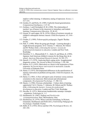 Knjiga je objavljena pod naslovom:
Сузић, Н. (1998). Како мотивисати ученике. Српско Сарајево: Завод за уџбенике и наставна
средства.



     implicit verbal chaining: A labaratory analog of repression. Science, 1,
     517–519.
110. Gordon, D. and Perlis, D. (1989). Explicitly biased generalization.
     Computational Intelligence, 5, 67–81.
111. Gorham, J. and Christophel, D. M. (1990). The relationship of
     teachers' use of humor in the classroom to immediacy and student
     learning. Communication Education, 39, 46–62.
112. Greene, D. and Lepper, M. R. (1974). Effects of extrinsic rewards on
     childern's subsequent intrinsic interest. Child Development, 45, 1141–
     1145.
113. Gruden, Z. (1989). Psihoterapijska pedagogija. Zagreb: Školske
     novine.
114. Hall, V. (1996). When the going gets though – Learning through a
     taught doctorate programe. In G. Claxton, T. Atkinson, M. Osborn
     and M. Wallace (Eds.), Liberating the learners: Lessons for
     professional development in education. London and New York:
     Routledge.
115. Hamilton, V. L., Blumenfield, P. C., Akoh, H. and Miura, K. (1989).
     Japanese And American childern's reasons for the things they do in
     school. American Educational Research Journal, 26, 545–571.
116. Harrell, J. P. (1979). Analyzing black coping styles: Asupplemental
     diagnostic system. The Journal of Black Psychology, 5, 99–108.
117. Harlow, H. E. (1953). Motivation as a factor in the acquisition of New
     responses. In Current theory and research in motivation. Lincoln:
     University of Nebraska Press.
118. Harter, S. (1975). Developmental differences in the manifestation of
     mastery motivation on problem-solving tasks. Child Development, 46,
     370–378.
119. Harter, S. (1981). A New self-report scale of intrinsic versus extrinsic
     orientation in the classroom: Motivational and informational
     components. Developmental Psychology, 17, 300–312.
120. Hayter, J. (1996). Overseas scholarships – Culture shok or learning
     opportunity? In G. Claxton, T. Atkinson, M. Osborn and M. Wallace
     (Eds.), Liberating the learners: Lessons for professional
     development in education. London and New York: Routledge.
121. Havelka, N. (1971). Motivacione karakteristike saznanja i saznajne
      orijentacije. Psihologija br. 1-2.
122. Heckhausen, H. (1963). Hoffung und Furcht in der
      Leistungsmotivation. Hain, Meinsenheim: Glan.
123. Heckhausen, H. (1974). Motive und ihre Entstehung. In Weinert,
     Graumann, Heckhausen und Hofer (Erl.), Funk-Kolleg Pädagogische
     Psychologie. Franfurkt: Fischer.
124. Hebb, D. O. (1955). Drives and the CNS. Psychological Review, 62,
     243–254.

                                         317
 